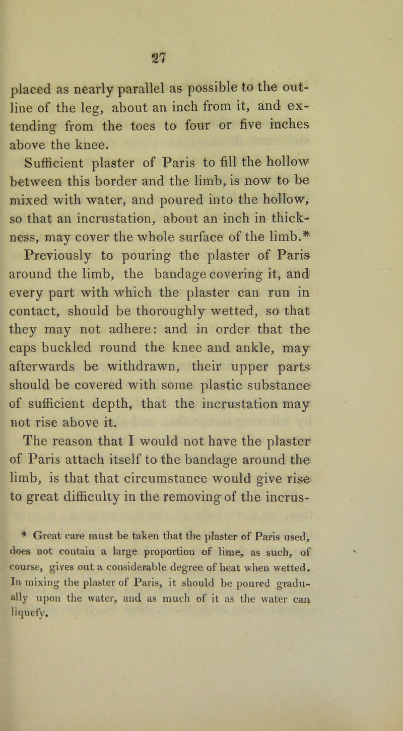 placed as nearly parallel as possible to the out- line of the leg, about an inch from it, and ex- tending from the toes to four or five inches above the knee. Sufficient plaster of Paris to fill the hollow between this border and the limb, is now to be mixed with water, and poured into the hollow, so that an incrustation, about an inch in thick- ness, may cover the whole surface of the limb.* Previously to pouring the plaster of Paris around the limb, the bandage covering it, and every part with which the plaster can run in contact, should be thoroughly wetted, so that they may not adhere: and in order that the caps buckled round the knee and ankle, may afterwards be withdrawn, their upper parts should be covered with some plastic substance of sufficient depth, that the incrustation may not rise above it. The reason that I would not have the plaster of Paris attach itself to the bandage around the limb, is that that circumstance would give rise to great difficulty in the removing of the incrus- * Great care must be taken that the plaster of Paris used, does not contain a large proportion of lime, as such, of course, gives out a considerable degree of heat when wetted. In mixing the plaster of Paris, it should be poured gradu- ally upon the water, and as much of it as the water can liquefy.