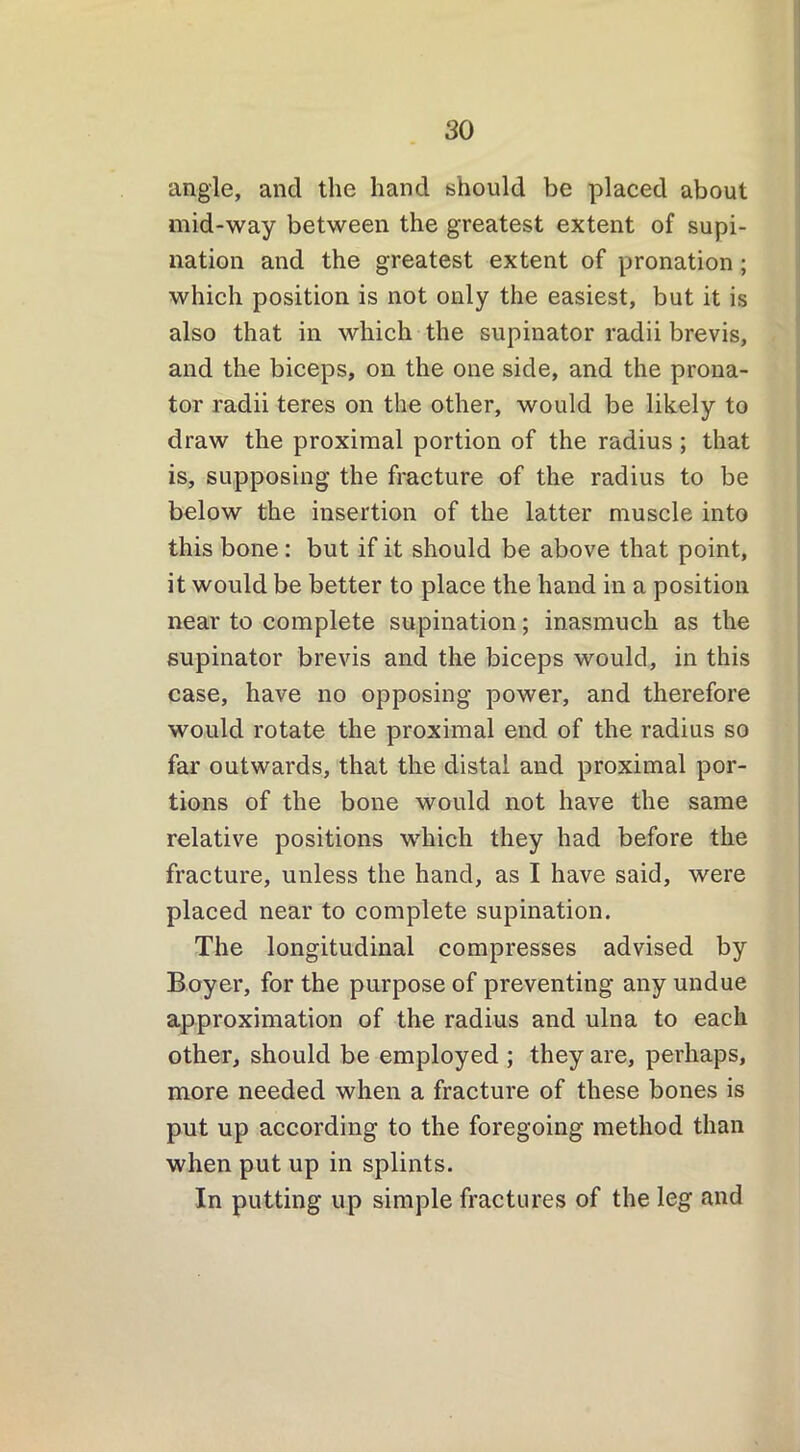 angle, and the hand should be placed about mid-way between the greatest extent of supi- nation and the greatest extent of pronation; which position is not only the easiest, but it is also that in which the supinator radii brevis, and the biceps, on the one side, and the prona- tor radii teres on the other, would be likely to draw the proximal portion of the radius ; that is, supposing the fracture of the radius to be below the insertion of the latter muscle into this bone : but if it should be above that point, it would be better to place the hand in a position near to complete supination; inasmuch as the supinator brevis and the biceps would, in this case, have no opposing power, and therefore would rotate the proximal end of the radius so far outwards, that the distal and proximal por- tions of the bone would not have the same relative positions which they had before the fracture, unless the hand, as I have said, were placed near to complete supination. The longitudinal compresses advised by Boyer, for the purpose of preventing any undue approximation of the radius and ulna to each other, should be employed ; they are, perhaps, more needed when a fracture of these bones is put up according to the foregoing method than when put up in splints. In putting up simple fractures of the leg and