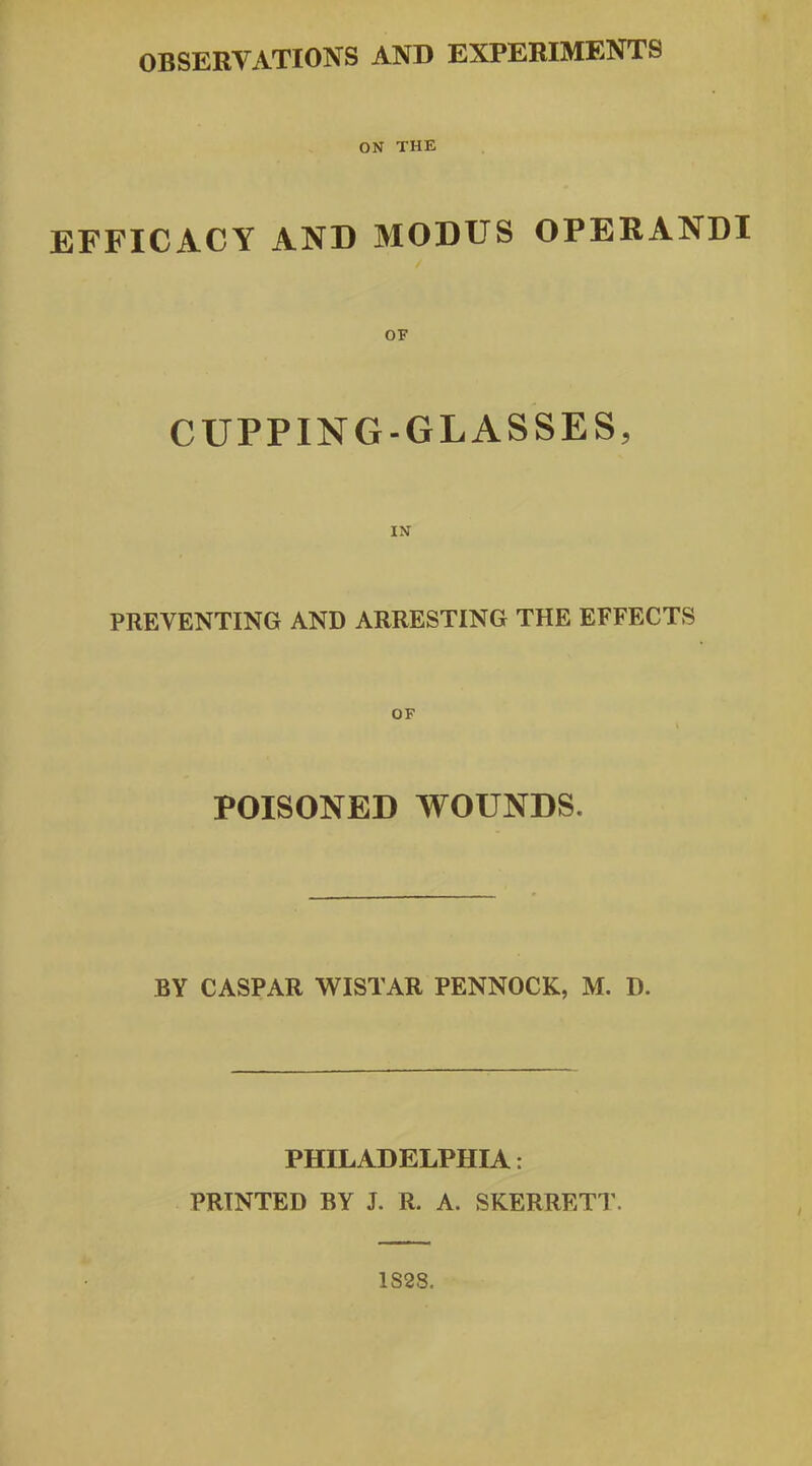 ON THE EFFICACY AND MODUS OPERANDI OF CUPPING-GLASSES, PREVENTING AND ARRESTING THE EFFECTS OF POISONED WOUNDS. BY CASPAR WISTAR PENNOCK, M. D. PHILADELPHIA: PRINTED BY J. R. A. SKERRETT. 1S28.