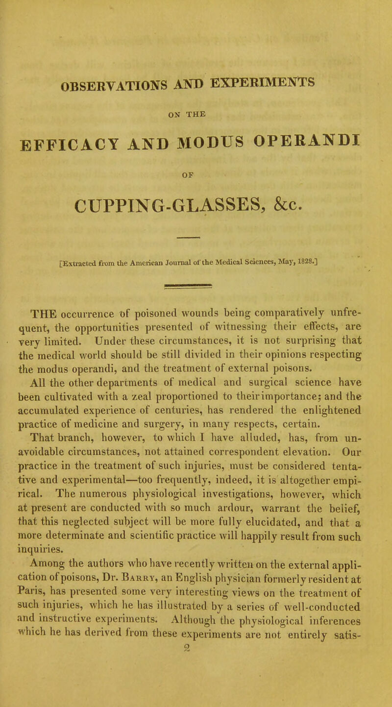 ON THE EFFICACY AND MODUS OPERANDI OF CUPPING-GLASSES, &c. [Extracted from the American Journal ol'the Medical Sciences, May, 1828.] THE occurrence of poisoned wounds being comparatively unfre- quent, the opportunities presented of witnessing their effects, are very limited. Under these circumstances, it is not surprising that the medical world should be still divided in their opinions respecting the modus operandi, and the treatment of external poisons. All the other departments of medical and surgical science have been cultivated with a zeal proportioned to theirimportance; and the accumulated experience of centuries, has rendered the enlightened practice of medicine and surgery, in many respects, certain. That branch, however, to which I have alluded, has, from un- avoidable circumstances, not attained correspondent elevation. Our practice in the treatment of such injuries, must be considered tenta- tive and experimental—too frequently, indeed, it is altogether empi- rical. The numerous physiological investigations, however, which at present are conducted with so much ardour, warrant the belief, that this neglected subject will be more fully elucidated, and that a more determinate and scientific practice will happily result from such inquiries. Among the authors who have recently written on the external appli- cation of poisons, Dr. Barry, an English physician formerly resident at Paris, has presented some very interesting views on the treatment of such injuries, which he has illustrated by a series of well-conducted and instructive experiments. Although the physiological inferences which he has derived from these experiments are not entirely satis-