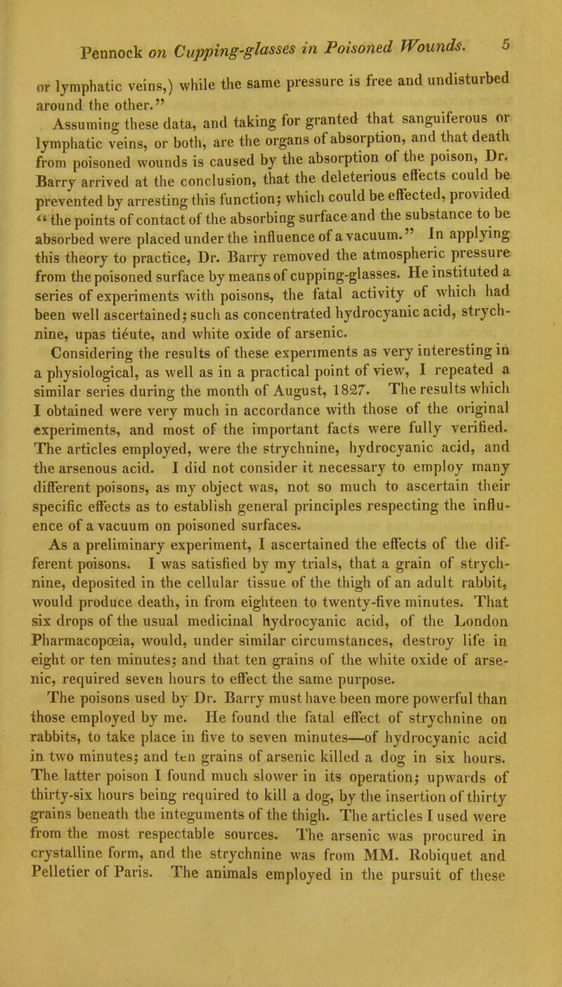 or lymphatic veins,) while the same pressure is free and undisturbed around the other.” Assuming these data, and taking for granted that sanguiferous 01 lymphatic veins, or both, are the organs of absorption, and that death from poisoned wounds is caused by the absorption of the poison, Dr. Barry arrived at the conclusion, that the deleterious effects could be prevented by arresting this function; which could be effected, provided “ the points of contact of the absorbing surface and the substance to be absorbed were placed under the influence of a vacuum. ” In applying this theory to practice, Dr. Barry removed the atmospheric piessure from the poisoned surface by means of cupping-glasses. He instituted a series of experiments with poisons, the fatal activity of which had been well ascertained; such as concentrated hydrocyanic acid, strych- nine, upas tieute, and white oxide of arsenic. Considering the results of these experiments as very interesting in a physiological, as well as in a practical point of view, I repeated a similar series during the month of August, 1827. The results which I obtained were very much in accordance with those of the original experiments, and most of the important facts were fully verified. The articles employed, were the strychnine, hydrocyanic acid, and the arsenous acid. I did not consider it necessary to employ many different poisons, as my object was, not so much to ascertain their specific effects as to establish general principles respecting the influ- ence of a vacuum on poisoned surfaces. As a preliminary experiment, I ascertained the effects of the dif- ferent poisons. I was satisfied by my trials, that a grain of strych- nine, deposited in the cellular tissue of the thigh of an adult rabbit, would produce death, in from eighteen to twenty-five minutes. That six drops of the usual medicinal hydrocyanic acid, of the London Pharmacopoeia, would, under similar circumstances, destroy life in eight or ten minutes; and that ten grains of the white oxide of arse- nic, required seven hours to effect the same purpose. The poisons used by Dr. Barry must have been more powerful than those employed by me. He found the fatal effect of strychnine on rabbits, to take place in five to seven minutes—of hydrocyanic acid in two minutes; and ten grains of arsenic killed a dog in six hours. The latter poison I found much slower in its operation; upwards of thirty-six hours being required to kill a dog, by the insertion of thirty grains beneath the integuments of the thigh. The articles I used were from the most respectable sources. The arsenic was procured in crystalline form, and the strychnine was from MM. Robiquet and Pelletier of Paris. The animals employed in the pursuit of these