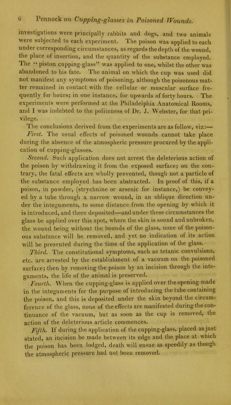 investigations were principally rabbits and dogs, and two animals were subjected to each experiment. The poison was applied to each under corresponding circumstances, as regards the depth of the wound, the place ol insertion, and the quantity of the substance employed. The “ piston cupping-glass” was applied to one, whilst the other was abandoned to his fate. The animal on which the cup was used did not manifest any symptoms of poisoning, although the poisonous mat- ter remained in contact with the cellular or muscular surface fre- quently for hours; in one instance, for upwards of forty hours. The experiments were performed at the Philadelphia Anatomical Rooms, and I was indebted to the politeness of Dr. J. Webster, for that pri- vilege. The conclusions derived from the experiments are as follow, viz:— First. The usual effects of poisoned wounds cannot take place during the absence of the atmospheric pressure procured by the appli- cation of cupping-glasses. Second. Such application does not arrest the deleterious action of the poison by withdrawing it from the exposed surface; on the con- trary, the fatal effects are wholly prevented, though not a particle of the substance employed has been abstracted. In proof of this, if a poison, in powder, (strychnine or arsenic for instance,) be convey- ed by a tube through a narrow wound, in an oblique direction un- der the integuments, to some distance from the opening by which it is introduced, and there deposited—and under these circumstances the glass be applied over this spot, where the skin is sound and unbroken, the wound being without the bounds of the glass, none ot the poison- ous substance will be removed, and yet no indication ot its action will be presented during the time of the application of the glass. Third. The constitutional symptoms, such as tetanic convulsions, etc. are arrested by the establishment of a vacuum on the poisoned surface; then by removing the poison by an incision through the inte- guments, the life of the animal is preserved. Fourth. When the cupping-glass is applied over the opening made in the integuments for the purpose ot introducing the tube containing the poison, and this is deposited under the skin beyond the circum- ference of the glass, none of the effects are manifested during the con- tinuance of the vacuum, but as soon as the cup is removed, the action of the deleterious article commences. Fifth. If during the application of the cupping-glass, placed as just stated, an incision be made between its edge and the place at which the poison has been lodged, death will ensue as speedily as though the atmospheric pressure had not been removed.