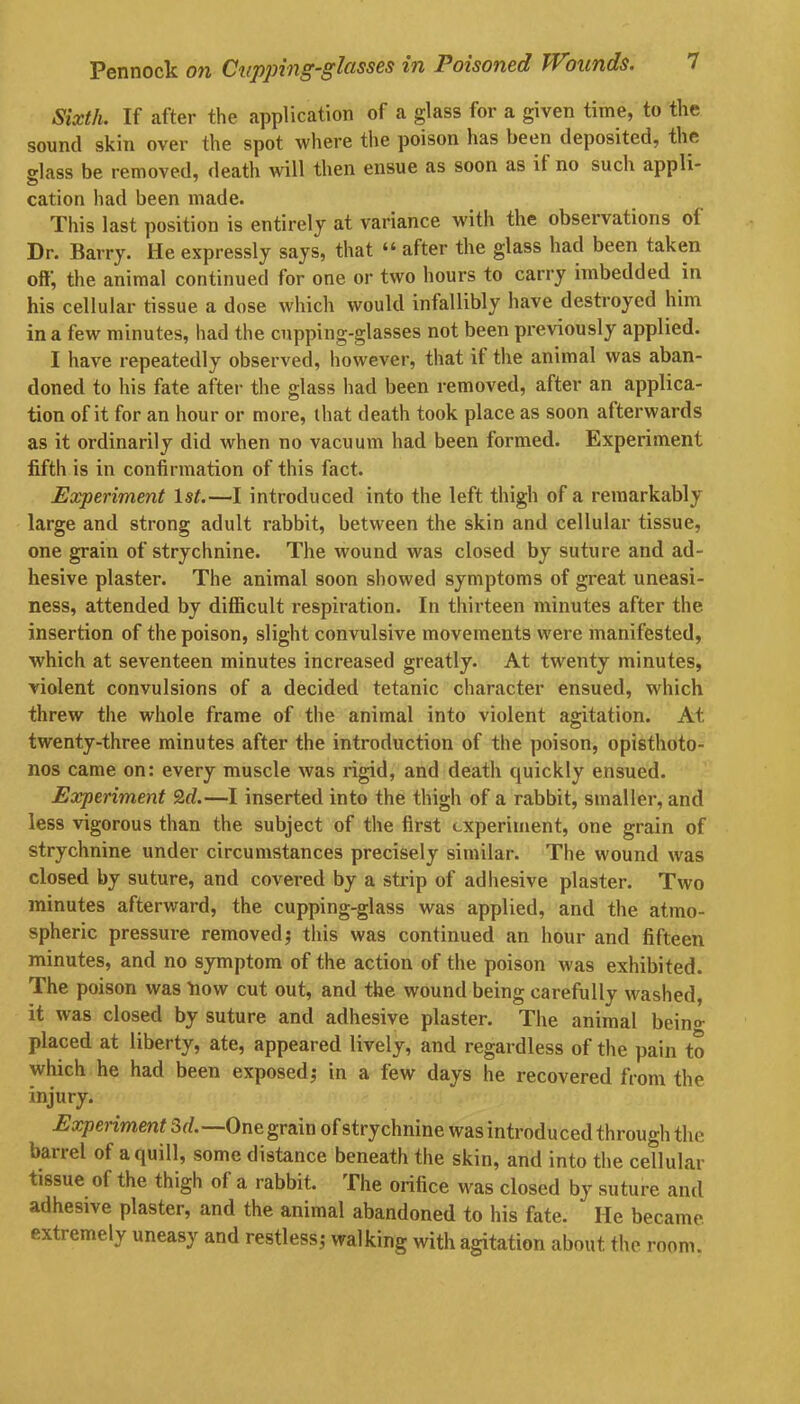 Sixth. If after the application of a glass for a given time, to the sound skin over the spot where the poison has been deposited, the glass be removed, death will then ensue as soon as it no such appli- 25 7 cation had been made. This last position is entirely at variance with the observations ol Dr. Barry. He expressly says, that “ after the glass had been taken off, the animal continued for one or two hours to carry imbedded in his cellular tissue a dose which would infallibly have destroyed him in a few minutes, had the cupping-glasses not been previously applied. I have repeatedly observed, however, that it the animal was aban- doned to his fate after the glass had been removed, after an applica- tion of it for an hour or more, that death took place as soon afterwards as it ordinarily did when no vacuum had been formed. Experiment fifth is in confirmation of this fact. Experiment 1st.—I introduced into the left thigh of a remarkably large and strong adult rabbit, between the skin and cellular tissue, one grain of strychnine. The wound was closed by suture and ad- hesive plaster. The animal soon showed symptoms of great uneasi- ness, attended by difficult respiration. In thirteen minutes after the. insertion of the poison, slight convulsive movements were manifested, which at seventeen minutes increased greatly. At twenty minutes, violent convulsions of a decided tetanic character ensued, which threw the whole frame of the animal into violent agitation. At. twenty-three minutes after the introduction of the poison, opisthoto- nos came on: every muscle was rigid, and death quickly ensued. Experiment 2d.—I inserted into the thigh of a rabbit, smaller, and less vigorous than the subject of the first experiment, one grain of strychnine under circumstances precisely similar. The wound was closed by suture, and covered by a strip of adhesive plaster. Two minutes afterward, the cupping-glass was applied, and the atmo- spheric pressure removed; this was continued an hour and fifteen minutes, and no symptom of the action of the poison was exhibited. The poison was flow cut out, and the wound being carefully washed, it was closed by suture and adhesive plaster. The animal bein°- placed at liberty, ate, appeared lively, and regardless of the pain to which he had been exposed; in a few days he recovered from the injury. Experiment 3d.— One graiu of strychnine was introduced through the barrel of a quill, some distance beneath the skin, and into the cellular tissue of the thigh of a rabbit. The orifice was closed by suture and adhesive plaster, and the animal abandoned to his fate. He became extremely uneasy and restless; walking with agitation about the room,