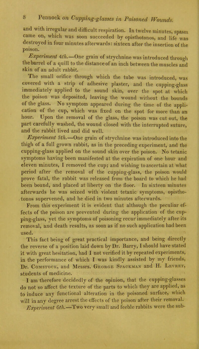 and with irregular and difficult respiration. In twelve minutes, spasm came on, which was soon succeeded by opisthotonos, and life was destroyed in four minutes afterwards: sixteen after the insertion of the poison. Experiment 4th.— One grain of strychnine was introduced through the barrel of a quill to the distance of an inch between the muscles and skin of an adult rabbit. The small orifice through which the tube was introduced, was covered with a strip of adhesive plaster, and the cupping-glass immediately applied to the sound skin, over the spot at which the poison was deposited, leaving the wound without the bounds of the glass. No symptom appeared during the time of the appli- cation of the cup, which was fixed on the spot for more than an hour. Upon the removal of the glass, the poison was cut out, the part carefully washed, the wound closed with the interrupted suture, and the rabbit lived and did well. Experiment 5th.—One grain of strychnine was introduced into the thigh of a full grown rabbit, as in the preceding experiment, and the cupping-glass applied on the sound skin over the poison. No tetanic symptoms having been manifested at the expiration of one hour and eleven minutes, I removed the cup; and wishing to ascertain at what period after the removal of the cupping-glass, the poison would prove fatal, the rabbit was released from the board to which he had been bound, and placed at liberty on the floor. In sixteen minutes afterwards he was seized with violent tetanic symptoms, opistho- tonos supervened, and he died in two minutes afterwards. From this experiment it is evident that although the peculiar ef- fects of the poison are prevented during the application of the cup- ping-glass, yet the symptoms of poisoning recur immediately after its removal, and death results, as soon as if no such application had been used. This fact being of great practical importance, and being directly the reverse of a position laid down by Dr. Barry, I should have stated it with great hesitation, had I not verified it by repeated experiments, in the performance of which I was kindly assisted by my friends, Dr. Comstock, and Messrs. George Spaceman and H. Levret, students of medicine. I am therefore decidedly of the opinion, that the cupping-glasses do not so affect the texture of the parts to which they are applied, as to induce any functional alteration in the poisoned surface, which will in any degree arrest the effects of the poison after their removal. Experiment 6th.—Two very small and feeble rabbits were the sub-