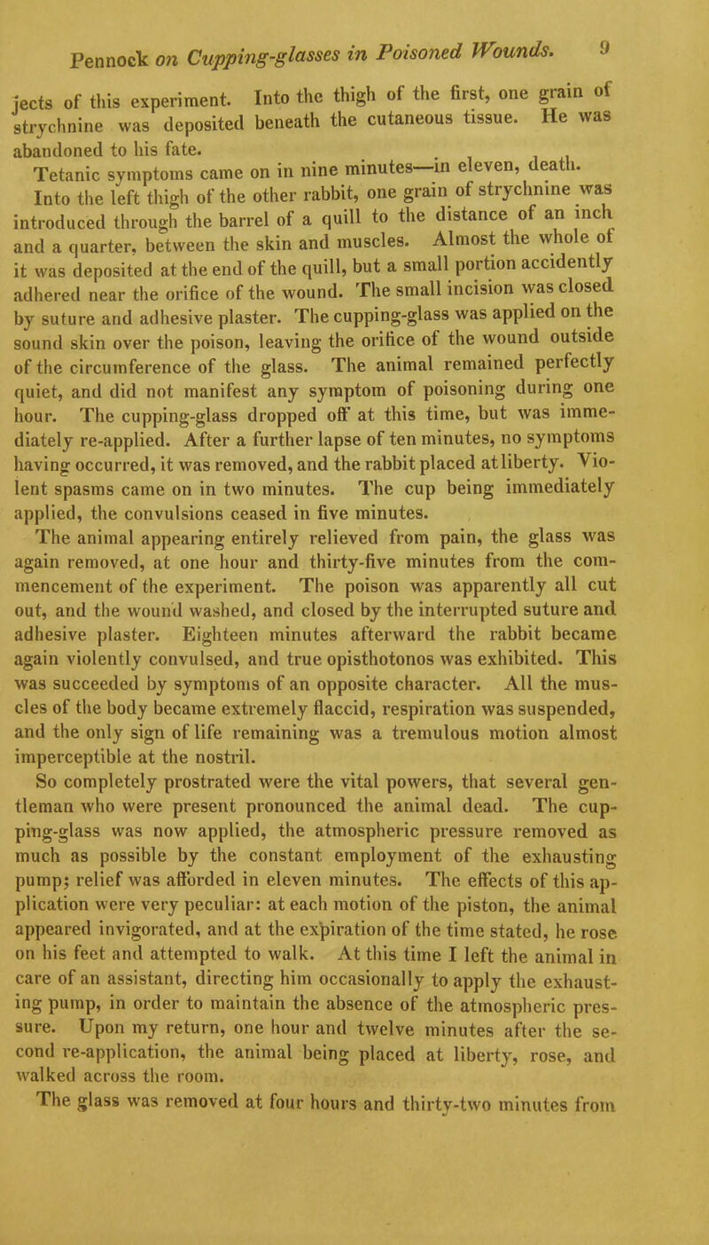 jects of this experiment. Into the thigh of the first, one grain of strychnine was deposited beneath the cutaneous tissue. He was abandoned to his fate. Tetanic symptoms came on in nine minutes—in eleven, death. Into the left thigh of the other rabbit, one grain of strychnine was introduced through the barrel of a quill to the distance of an inch and a quarter, between the skin and muscles. Almost the whole ot it was deposited at the end of the quill, but a small portion accidently adhered near the orifice of the wound. The small incision was closed by suture and adhesive plaster. The cupping-glass was applied on the sound skin over the poison, leaving the orifice of the wound outside of the circumference of the glass. The animal remained perfectly quiet, and did not manifest any symptom of poisoning during one hour. The cupping-glass dropped off' at this time, but was imme- diately re-applied. After a further lapse of ten minutes, no symptoms having occurred, it was removed, and the rabbit placed at liberty. Vio- lent spasms came on in two minutes. The cup being immediately applied, the convulsions ceased in five minutes. The animal appearing entirely relieved from pain, the glass was again removed, at one hour and thirty-five minutes from the com- mencement of the experiment. The poison was apparently all cut out, and the wound washed, and closed by the interrupted suture and adhesive plaster. Eighteen minutes afterward the rabbit became again violently convulsed, and true opisthotonos was exhibited. This was succeeded by symptoms of an opposite character. All the mus- cles of the body became extremely flaccid, respiration was suspended, and the only sign of life remaining was a ti’emulous motion almost imperceptible at the nostril. So completely prostrated were the vital powers, that several geu- tleman who were present pronounced the animal dead. The cup- ping-glass was now applied, the atmospheric pressure removed as much as possible by the constant employment of the exhausting pump; relief was afforded in eleven minutes. The effects of this ap- plication were very peculiar: at each motion of the piston, the animal appeared invigorated, and at the expiration of the time stated, he rose, on his feet and attempted to walk. At this time I left the animal in care of an assistant, directing him occasionally to apply the exhaust- ing pump, in order to maintain the absence of the atmospheric pres- sure. Upon my return, one hour and twelve minutes after the se- cond re-application, the animal being placed at liberty, rose, and walked across the room. The glass was removed at four hours and thirty-two minutes from