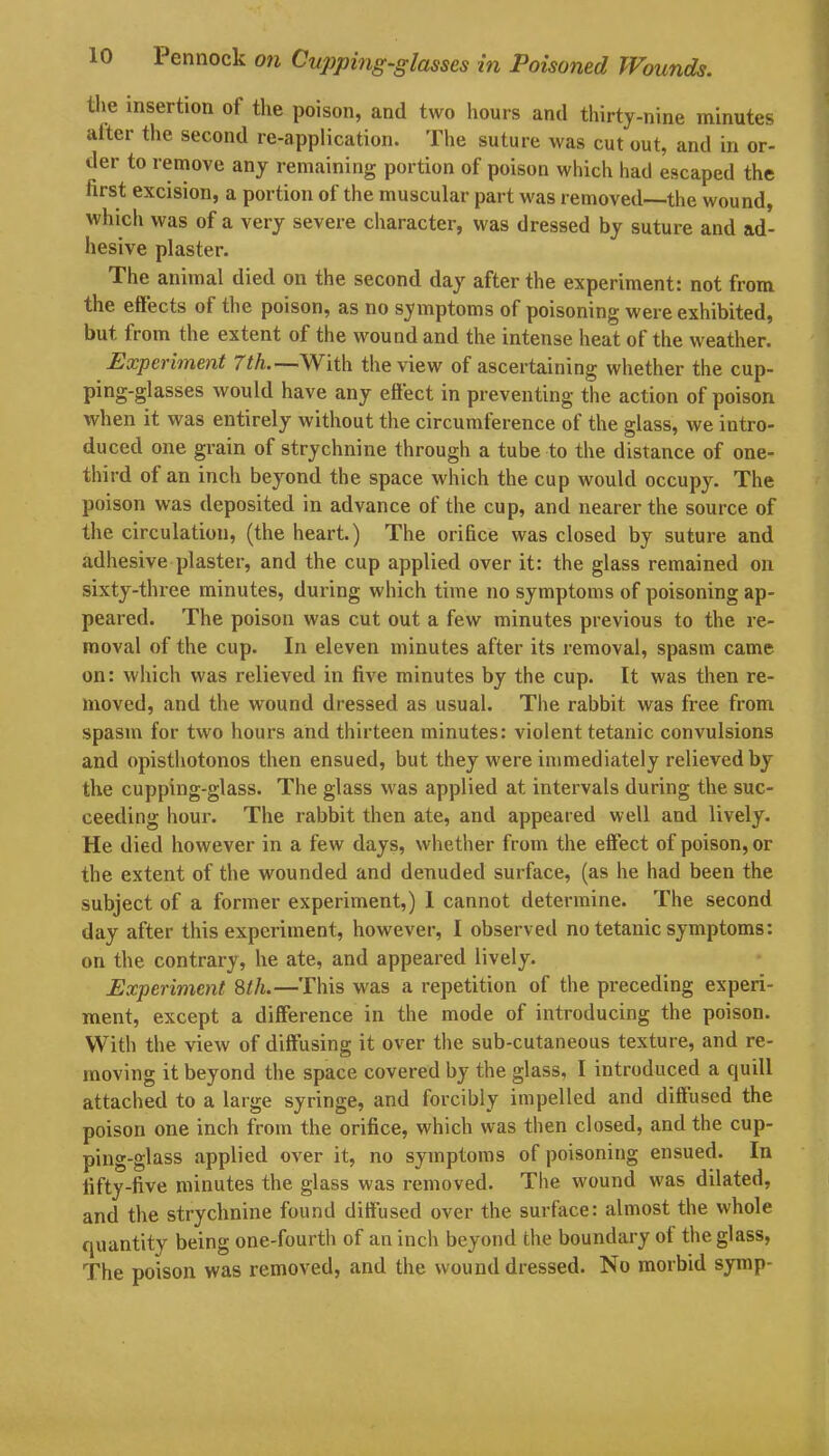 the insertion of the poison, and two hours and thirty-nine minutes alter the second re-application. The suture was cut out, and in or- der to remove any remaining portion of poison which had escaped the first excision, a portion of the muscular part was removed—the wound, which was of a very severe character, was dressed by suture and ad- hesive plaster. The animal died on the second day after the experiment: not from the effects of the poison, as no symptoms of poisoning were exhibited, but. from the extent of the wound and the intense heat of the weather. Experiment 7th.—With the view of ascertaining whether the cup- ping-glasses would have any effect in preventing the action of poison when it was entirely without the circumference of the glass, we intro- duced one grain of strychnine through a tube to the distance of one- third of an inch beyond the space which the cup would occupy. The poison was deposited in advance of the cup, and nearer the source of the circulation, (the heart.) The orifice was closed by suture and adhesive plaster, and the cup applied over it: the glass remained on sixty-three minutes, during which time no symptoms of poisoning ap- peared. The poison was cut out a few minutes previous to the re- moval of the cup. In eleven minutes after its removal, spasm came on: which was relieved in five minutes by the cup. It was then re- moved, and the wound dressed as usual. The rabbit was free from spasm for two hours and thirteen minutes: violent tetanic convulsions and opisthotonos then ensued, but they were immediately relieved by the cupping-glass. The glass was applied at intervals during the suc- ceeding hour. The rabbit then ate, and appeared well and lively. He died however in a few days, whether from the effect of poison, or the extent of the wounded and denuded surface, (as he had been the subject of a former experiment,) I cannot determine. The second day after this experiment, however, I observed no tetanic symptoms: on the contrary, he ate, and appeared lively. Experiment 8th.—This was a repetition of the preceding experi- ment, except a difference in the mode of introducing the poison. With the view of diffusing it over the sub-cutaneous texture, and re- moving it beyond the space covered by the glass, I introduced a quill attached to a large syringe, and forcibly impelled and diffused the poison one inch from the orifice, which was then closed, and the cup- ping-glass applied over it, no symptoms of poisoning ensued. In fifty-five minutes the glass was removed. The wound was dilated, and the strychnine found diffused over the surface: almost the whole quantity being one-fourth of an inch beyond the boundary of the glass, The poison was removed, and the wound dressed. No morbid symp-