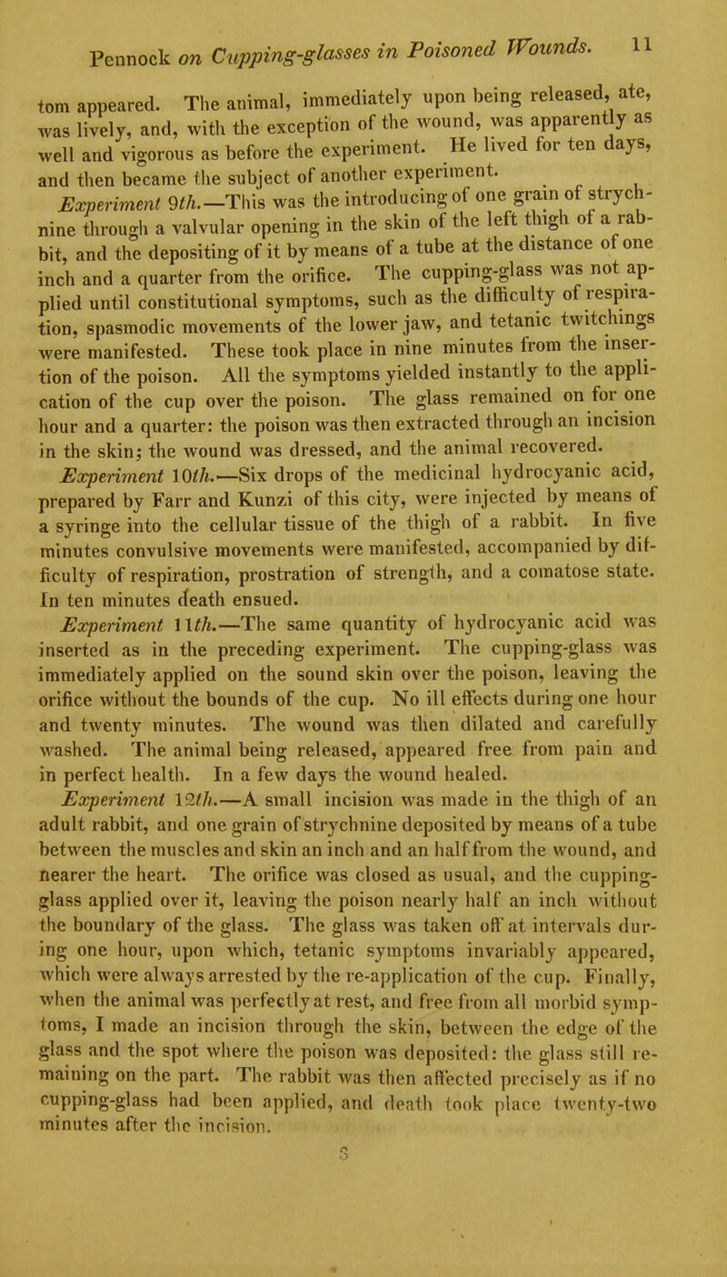 tom appeared. The animal, immediately upon being released, ate, was lively, and, with the exception of the wound, was apparently as well and vigorous as before the experiment. He lived for ten days, and then became the subject of another experiment. ... Experiment 9th.—'This was the introducing of one grain of strych- nine through a valvular opening in the skin of the left thigh of a ra bit, and the depositing of it by means of a tube at the distance of one inch and a quarter from the orifice. The cupping-glass was not ap- plied until constitutional symptoms, such as the difficulty of lespna- tion, spasmodic movements of the lower jaw, and tetanic twitchings were manifested. These took place in nine minutes from the inser- tion of the poison. All the symptoms yielded instantly to the appli- cation of the cup over the poison. The glass remained on for one hour and a quarter: the poison was then extracted through an incision in the skin; the wound was dressed, and the animal recovered. Experiment 10//*.—Six drops of the medicinal hydrocyanic acid, prepared by Farr and Kunzi of this city, were injected by means of a syringe into the cellular tissue of the thigh of a rabbit. In five minutes convulsive movements were manifested, accompanied by dif- ficulty of respiration, prostration of strength, and a comatose state. In ten minutes death ensued. Experiment 11//*.—The same quantity of hydrocyanic acid was inserted as in the preceding experiment. The cupping-glass was immediately applied on the sound skin over the poison, leaving the orifice without the bounds of the cup. No ill effects during one hour and twenty minutes. The wound was then dilated and carefully washed. The animal being released, appeared free from pain and in perfect health. In a few days the wound healed. Experiment 12//*.—A small incision was made in the thigh of an adult rabbit, and one grain of strychnine deposited by means of a tube between the muscles and skin an inch and an half from the wound, and nearer the heart. The orifice was closed as usual, and the cupping- glass applied over it, leaving the poison nearly half an inch without the boundary of the glass. The glass was taken oft’at intervals dur- ing one hour, upon which, tetanic symptoms invariably appeared, which were always arrested by the re-application of the cup. Finally, when the animal was perfectly at rest, and free from all morbid symp- toms, I made an incision through the skin, between the edge of the glass and the spot where the poison was deposited: the glass still re- maining on the part. The rabbit was then affected precisely as if no cupping-glass had been applied, and death took place twenty-two minutes after the incision.