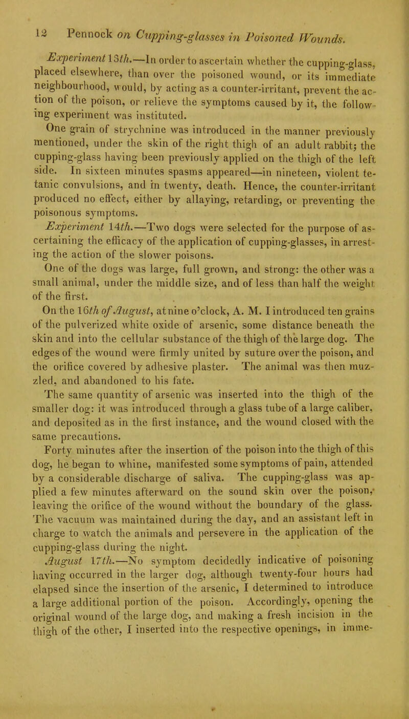 Experiment loth.—In order to ascertain whether the cupping-glass, placed elsewhere, than over the poisoned wound, or its immediate neighbourhood, w ould, by acting as a counter-irritant, prevent the ac- tion of the poison, or relieve the symptoms caused by it, the follow ing experiment was instituted. One grain of strychnine was introduced in the manner previously mentioned, under the skin of the right thigh of an adult rabbit; the cupping-glass having been previously applied on the thigh of the left side. In sixteen minutes spasms appeared—in nineteen, violent te- tanic convulsions, and in twenty, death. Hence, the counter-irritant produced no effect, either by allaying, retarding, or preventing the poisonous symptoms. Experiment 14th.—Two dogs were selected for the purpose of as- certaining the efficacy of the application of cupping-glasses, in arrest- ing the action of the slower poisons. One of the dogs was large, full grown, and strong: the other was a small animal, under the middle size, and of less than half the weight of the first. On the 16th of August, atnine o’clock, A. M. I introduced ten grains of the pulverized white oxide of arsenic, some distance beneath the skin and into the cellular substance of the thigh of the large dog. The edges of the wound were firmly united by suture over the poison, and the orifice covered by adhesive plaster. The animal was then muz- zled, and abandoned to his fate. The same quantity of arsenic was inserted into the thigh of the smaller dog: it was introduced through a glass tube of a large caliber, and deposited as in the first instance, and the wound closed with the same precautions. Forty minutes after the insertion of the poison into the thigh of this dog, he began to whine, manifested some symptoms of pain, attended by a considerable discharge of saliva. The cupping-glass was ap- plied a few minutes afterward on the sound skin over the poison,' leaving the orifice of the wound without the boundary of the glass. The vacuum was maintained during the day, and an assistant left in charge to watch the animals and persevere in the application of the cupping-glass during the night. August 17tli.—No symptom decidedly indicative of poisoning having occurred in the larger dog, although twenty-four hours had elapsed since the insertion of the arsenic, I determined to introduce a large additional portion of the poison. Accordingly, opening the original wound of the large dog, and making a fresh incision in the thigh of the other, I inserted into the respective openings, in imme-