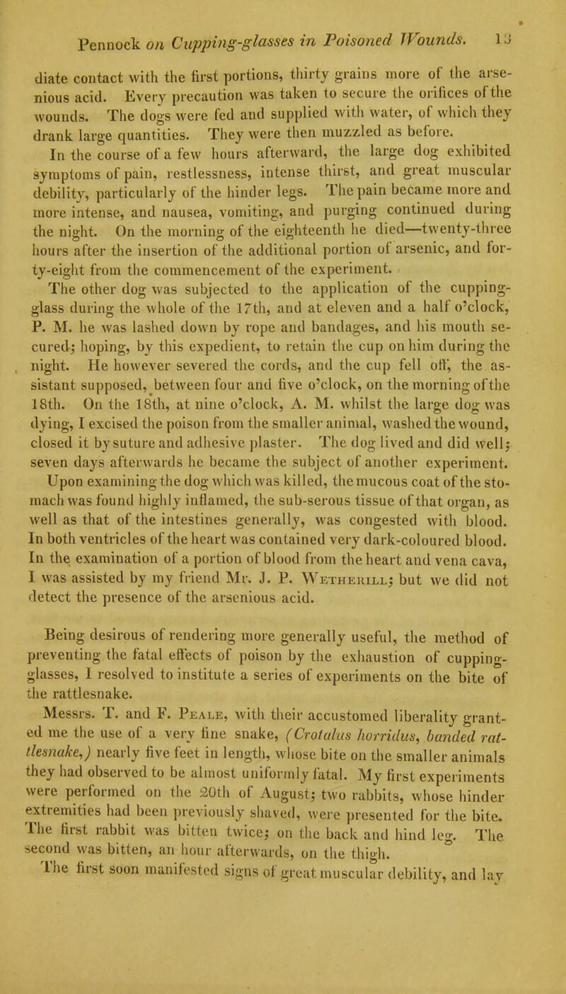 diate contact with the first portions, thirty grains more of the arse- nious acid. Every precaution was taken to secure the orifices of the wounds. The dogs were fed and supplied with water, of which they drank large quantities. They were then muzzled as before. In the course of a few hours afterward, the large dog exhibited symptoms of pain, restlessness, intense thirst, and great muscular debility, particularly of the hinder legs. The pain became more and more intense, and nausea, vomiting, and purging continued during the night. On the morning of the eighteenth he died—twenty-three hours after the insertion of the additional portion ot arsenic, and for- ty-eight from the commencement of the experiment. The other dog was subjected to the application of the cupping- glass during the whole of the 17th, and at eleven and a half o’clock, P. M. he was lashed down by rope and bandages, and his mouth se- cured; hoping, by this expedient, to retain the cup on him during the , night. He however severed the cords, and the cup fell off, the as- sistant supposed, between four anti five o’clock, on the morning of the 18th. On the 18th, at nine o’clock, A. M. whilst the large dog was dying, I excised the poison from the smaller animal, washed the wound, closed it by suture and adhesive plaster. The dog lived and did well; seven days afterwards he became the subject of another experiment. Upon examining the dog which was killed, the mucous coat of the sto- mach was found highly inflamed, the sub-serous tissue of that organ, as well as that of the intestines generally, was congested with blood. In both ventricles of the heart was contained very dark-coloured blood. In the examination of a portion of blood from the heart and vena cava, 1 was assisted by my friend Mr. J. P. Wetheuill; but we did not detect the presence of the arsenious acid. Being desirous of rendering more generally useful, the method of preventing the fatal effects of poison by the exhaustion of cupping- glasses, I resolved to institute a series of experiments on the bite of the rattlesnake. Messrs. T. and F. Peale, with their accustomed liberality grant- ed me the use of a very fine snake, (Croiulus horridus, banded rat- tlesnake,) nearly five feet in length, whose bite on the smaller animals they had obseived to be almost umlormly fatal. My first experiments were performed on the 20th of August; two rabbits, whose hinder extremities had been previously shaved, were presented for the bite, lhe fiist rabbit was bitten twice; on the back and hind leg. The second was bitten, an hour afterwards, on the thigh. lhe first soon manifested signs of great muscular debility, and lay