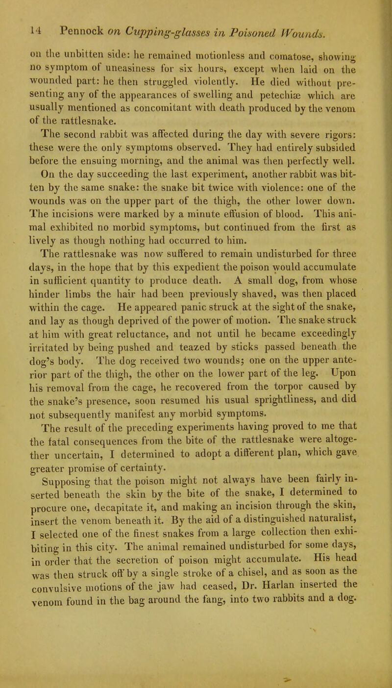 on the unbitten side: lie remained motionless and comatose, showing no symptom oi uneasiness for six hours, except when laid on the wounded part: he then struggled violently. He died without pre- senting any of the appearances of swelling and petechiae which are usually mentioned as concomitant with death produced by the venom of the rattlesnake. The second rabbit was affected during the day with severe rigors: these were the only symptoms observed. They had entirely subsided before the ensuing morning, and the animal was then perfectly well. On the day succeeding the last experiment, another rabbit was bit- ten by the same snake: the snake bit twice with violence: one of the wounds was on the upper part of the thigh, the other lower down. The incisions were marked by a minute effusion of blood. This ani- mal exhibited no morbid symptoms, but continued from the first as lively as though nothing had occurred to him. The rattlesnake was now suffered to remain undisturbed for three days, in the hope that by this expedient the poison would accumulate in sufficient quantity to produce death. A small dog, from whose hinder limbs the hair had been previously shaved, was then placed within the cage. He appeared panic struck at the sight of the snake, and lay as though deprived of the power of motion. The snake struck at him with great reluctance, and not until he became exceedingly irritated by being pushed and teazed by sticks passed beneath the dog’s body. The dog received two wounds; one on the upper ante- rior part of the thigh, the other on the lower part of the leg. Upon his removal from the cage, he recovered from the torpor caused by the snake’s presence, soon resumed his usual sprightliness, and did not subsequently manifest any morbid symptoms. The result of the preceding experiments having proved to me that the fatal consequences from the bite of the rattlesnake were altoge- ther uncertain, I determined to adopt a different plan, which gave greater promise of certainty. Supposing that the poison might not always have been fairly in- serted beneath the skin by the bite of the snake, I determined to procure one, decapitate it, and making an incision through the skin, insert the venom beneath it. By the aid of a distinguished naturalist, I selected one of the finest snakes from a large collection then exhi- biting in this city. The animal remained undisturbed for some days, in order that the secretion of poison might accumulate. His head was then struck off by a single stroke of a chisel, and as soon as the convulsive motions of the jaw had ceased, Dr. Harlan inserted the venom found in the bag around the fang, into two rabbits and a dog.