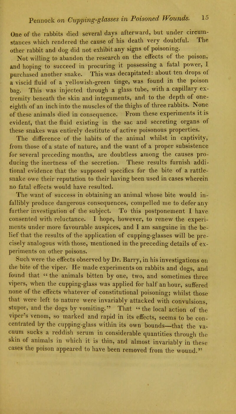 One of the rabbits died several days afterward, but under circum- stances which rendered the cause of his death very doubtful. The other rabbit and dog did not exhibit any signs of poisoning. Not willing to abandon the research on the effects of the poison, and hoping to succeed in procuring it possessing a fatal power, I purchased another snake. This wras decapitated: about ten drops ol a viscid fluid of a yellowish-green tinge, was found in the poison bag. This was injected through a glass tube, with a capillary ex- tremity beneath the skin and integuments, and to the depth of one- eighth of an inch into the muscles of the thighs of three rabbits. None of these animals died in consequence. From these experiments it is evident, that the fluid existing in the sac and secreting organs of these snakes was entirely destitute of active poisonous properties. The difference of the habits of the animal whilst in captivity, from those of a state of nature, and the want of a proper subsistence for several preceding months, are doubtless among the causes pro- ducing the inertness of the secretion. These results furnish addi- tional evidence that the supposed specifics for the bite of a rattle- snake owe their reputation to their having been used in cases wherein no fatal effects would have resulted. The want of success in obtaining an animal whose bite would in- fallibly produce dangerous consequences, compelled me to defer any further investigation of the subject. To this postponement I have consented with reluctance. I hope, however, to renew the experi- ments under more favourable auspices, and I am sanguine in the be- lief that the results of the application of cupping-glasses will be pre- cisely analogous with those, mentioned in the preceding details of ex- periments on other poisons. Such were the effects observed by Dr. Barry, in his investigations on the bite of the viper. He made experiments on rabbits and dogs, and found that “ the animals bitten by one, two, and sometimes three vipers, when the cupping-glass was applied for half an hour, suffered none of the effects whatever of constitutional poisoning; whilst those that were left to nature were invariably attacked with convulsions, stupor, and the dogs by vomiting.” That “ the local action of the viper’s venom, so marked and rapid in its effects, seems to be con- centrated by the cupping-glass within its own bounds-—that the va- cuum sucks a reddish serum in considerable quantities through the skin of animals in which it is thin, and almost invariably in these cases the poison appeared to have been removed from the wound.”