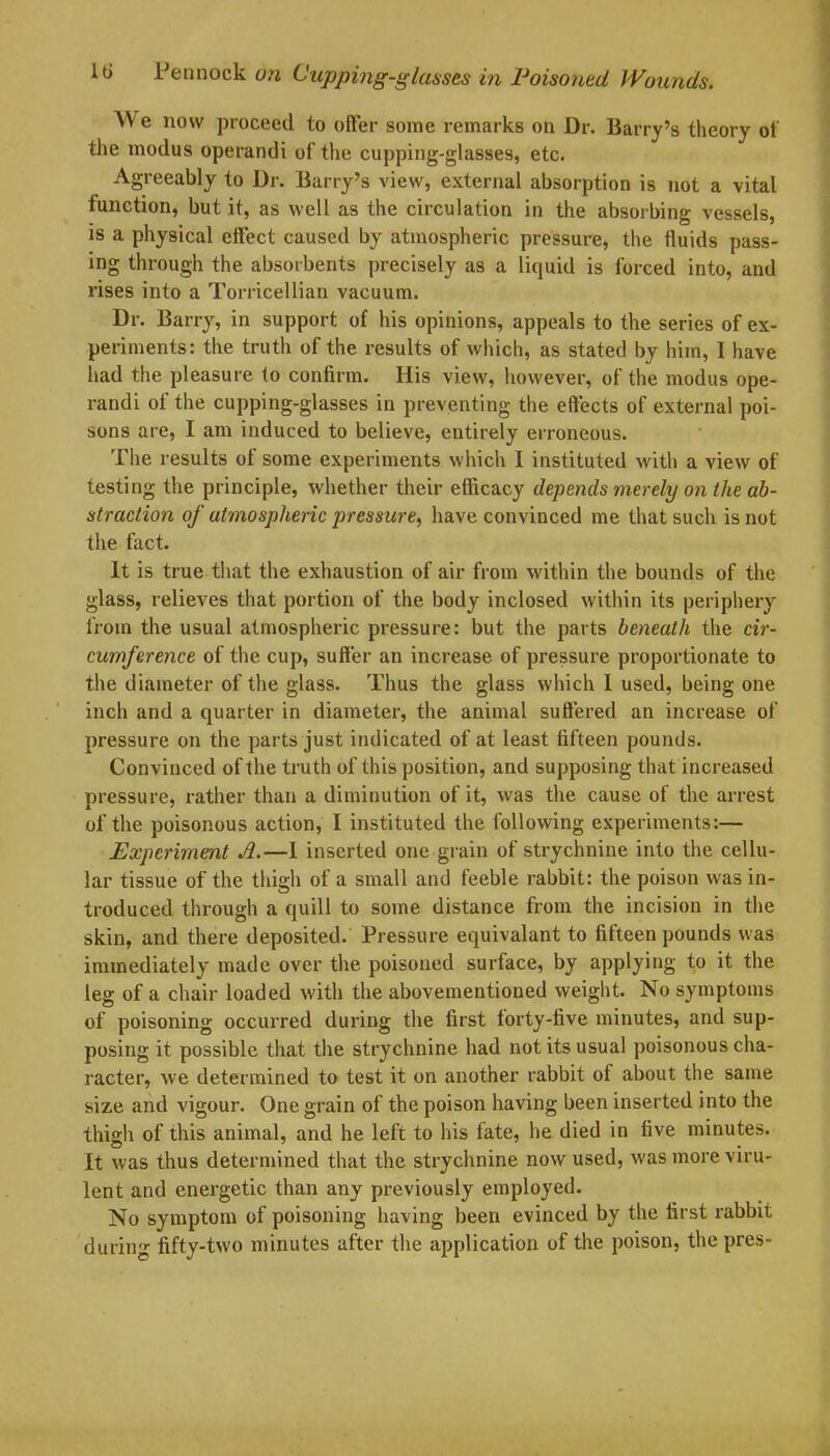 W e now proceed to offer some remarks on Dr. Barry’s theory of the modus operandi of the cupping-glasses, etc. Agreeably to Dr. Barry’s view, external absorption is not a vital function, but it, as well as the circulation in the absorbing vessels, is a physical effect caused by atmospheric pressure, the fluids pass- ing through the absorbents precisely as a liquid is forced into, and rises into a Torricellian vacuum. Dr. Barry, in support of his opinions, appeals to the series of ex- periments: the truth of the results of which, as stated by him, I have had the pleasure to confirm. His view, however, of the modus ope- randi of the cupping-glasses in preventing the effects of external poi- sons are, I am induced to believe, entirely erroneous. The results of some experiments which I instituted with a view of testing the principle, whether their efficacy depends merely on the ab- straction of atmospheric pressure, have convinced me that such is not the fact. It is true that the exhaustion of air from within the bounds of the glass, relieves that portion of the body inclosed within its periphery from the usual atmospheric pressure: but the parts beneath the cir- cumference of the cup, suffer an increase of pressure proportionate to the diameter of the glass. Thus the glass which I used, being one inch and a quarter in diameter, the animal suffered an increase of pressure on the parts just indicated of at least fifteen pounds. Convinced of the truth of this position, and supposing that increased pressure, rather than a diminution of it, was the cause of the arrest of the poisonous action, I instituted the following experiments:— Experiment A.—I inserted one grain of strychnine into the cellu- lar tissue of the thigh of a small and feeble rabbit: the poison was in- troduced through a quill to some distance from the incision in the skin, and there deposited. Pressure equivalant to fifteen pounds was immediately made over the poisoned surface, by applying to it the leg of a chair loaded with the abovementioned weight. No symptoms of poisoning occurred during the first forty-five minutes, and sup- posing it possible that the strychnine had not its usual poisonous cha- racter, we determined to test it on another rabbit of about the same size and vigour. One grain of the poison having been inserted into the thigh of this animal, and he left to his fate, he died in five minutes. It was thus determined that the strychnine now used, was more viru- lent and energetic than any previously employed. No symptom of poisoning having been evinced by the first rabbit during fifty-two minutes after the application of the poison, the pres-