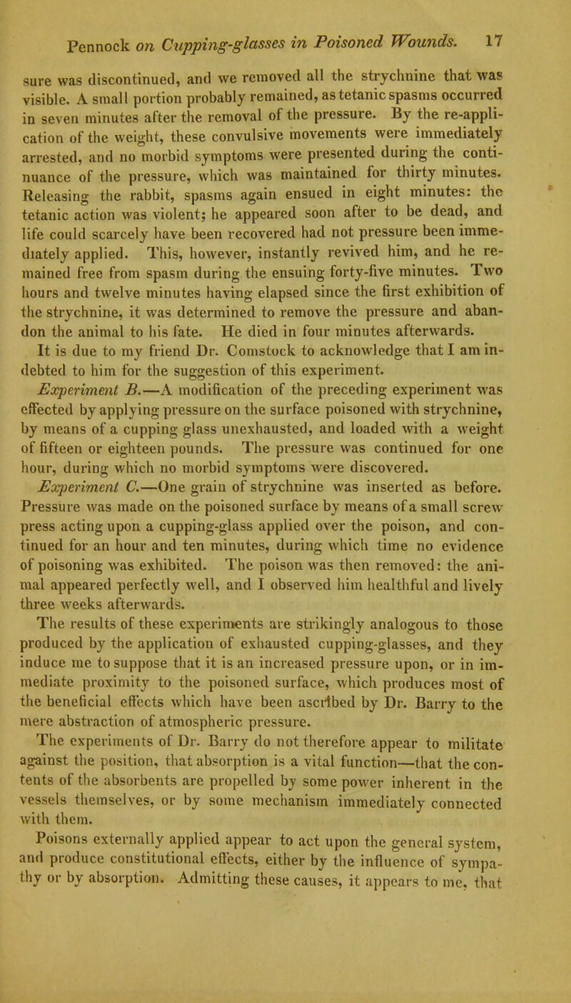 sure was discontinued, and we removed all the strychnine that was visible. A small portion probably remained, as tetanic spasms occurred in seven minutes after the removal of the pressure. By the re-appli- cation of the weight, these convulsive movements were immediately arrested, and no morbid symptoms were presented during the conti- nuance of the pressure, which was maintained for thirty minutes. Releasing the rabbit, spasms again ensued in eight minutes: the tetanic action was violent; he appeared soon after to be dead, and life could scarcely have been recovered had not pressure been imme- diately applied. This, however, instantly revived him, and he re- mained free from spasm during the ensuing forty-five minutes. Two hours and twelve minutes having elapsed since the first exhibition of the strychnine, it was determined to remove the pressure and aban- don the animal to his fate. He died in four minutes afterwards. It is due to my friend Dr. Comstock to acknowledge that I am in- debted to him for the suggestion of this experiment. Experiment B.—A modification of the preceding experiment was effected by applying pressure on the surface poisoned with strychnine, by means of a cupping glass unexhausted, and loaded with a weight of fifteen or eighteen pounds. The pressure was continued for one hour, during which no morbid symptoms were discovered. Experiment C.—One grain of strychnine was inserted as before. Pressure was made on the poisoned surface by means of a small screw- press acting upon a cupping-glass applied over the poison, and con- tinued for an hour and ten minutes, during which time no evidence of poisoning was exhibited. The poison was then removed: the ani- mal appeared perfectly well, and I observed him healthful and lively three weeks afterwards. The results of these experiments are strikingly analogous to those produced by the application of exhausted cupping-glasses, and they induce me to suppose that it is an increased pressure upon, or in im- mediate proximity to the poisoned surface, which produces most of the beneficial effects which have been ascribed by Dr. Barry to the mere abstraction of atmospheric pressure. The experiments of Dr. Barry do not therefore appear to militate against the position, that absorption is a vital function—that the con- tents of the absorbents are propelled bj some powder inherent in the vessels themselves, or by some mechanism immediately connected with them. Poisons externally applied appear to act upon the general system, and produce constitutional effects, either by the influence of sympa- thy or by absorption. Admitting these causes, it appears to me, that