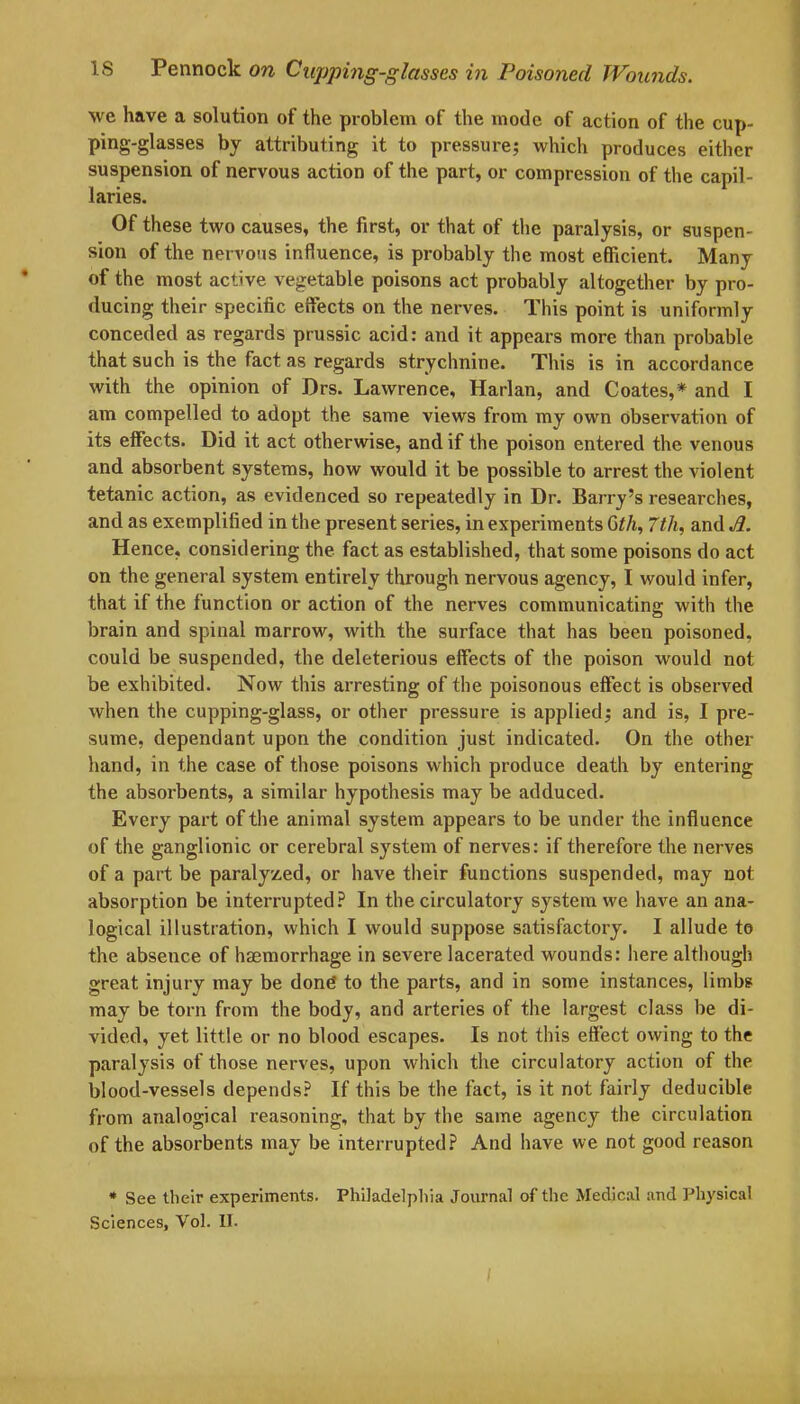 we have a solution of the problem of the mode of action of the cup- ping-glasses by attributing it to pressure; which produces either suspension of nervous action of the part, or compression of the capil- laries. Of these two causes, the first, or that of the paralysis, or suspen- sion of the nervous influence, is probably the most efficient. Many of the most active vegetable poisons act probably altogether by pro- ducing their specific effects on the nerves. This point is uniformly conceded as regards prussic acid: and it appears more than probable that such is the fact as regards strychnine. This is in accordance with the opinion of Drs. Lawrence, Harlan, and Coates,* and I am compelled to adopt the same views from my own Observation of its effects. Did it act otherwise, and if the poison entered the venous and absorbent systems, how would it be possible to arrest the violent tetanic action, as evidenced so repeatedly in Dr. Barry’s researches, and as exemplified in the present series, in experiments Gth, 7th, and A. Hence, considering the fact as established, that some poisons do act on the general system entirely through nervous agency, I would infer, that if the function or action of the nerves communicating with the brain and spinal marrow, with the surface that has been poisoned, could be suspended, the deleterious effects of the poison would not be exhibited. Now this arresting of the poisonous effect is observed when the cupping-glass, or other pressure is applied; and is, I pre- sume, dependant upon the condition just indicated. On the other hand, in the case of those poisons which produce death by entering the absorbents, a similar hypothesis may be adduced. Every part of the animal system appears to be under the influence of the ganglionic or cerebral system of nerves: if therefore the nerves of a part be paralyzed, or have their functions suspended, may not absorption be interrupted? In the circulatory system we have an ana- logical illustration, which I would suppose satisfactory. I allude to the absence of haemorrhage in severe lacerated wounds: here although great injury may be done to the parts, and in some instances, limbs may be torn from the body, and arteries of the largest class be di- vided, yet little or no blood escapes. Is not this effect owing to the paralysis of those nerves, upon which the circulatory action of the blood-vessels depends? If this be the fact, is it not fairly deducible from analogical reasoning, that by the same agency the circulation of the absorbents may be interrupted? And have we not good reason * See their experiments. Philadelphia Journal of the Medical and Physical Sciences, Vol. II.