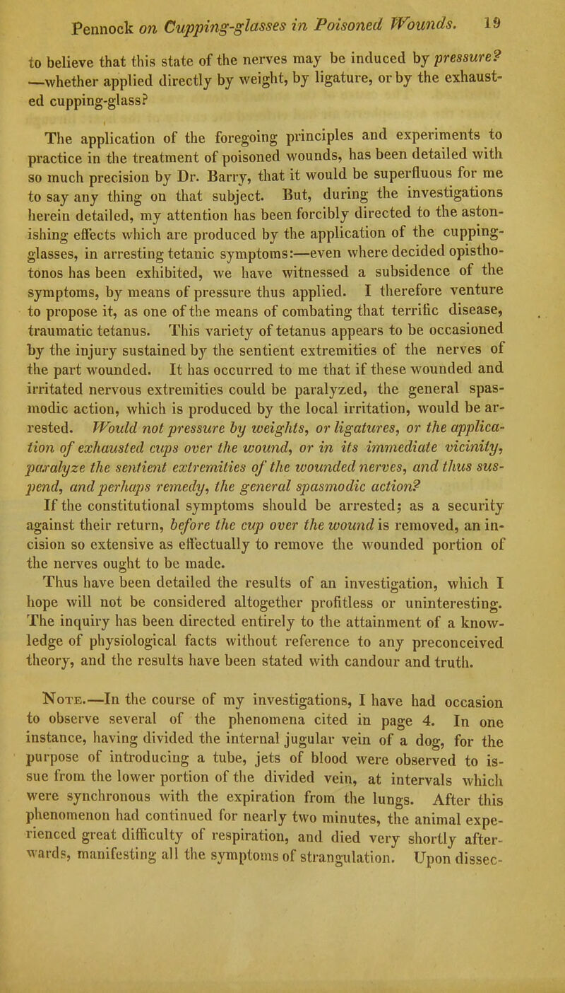 to believe that this state of the nerves may be induced by pressure? —whether applied directly by weight, by ligature, or by the exhaust- ed cupping-glass? The application of the foregoing principles and experiments to practice in the treatment of poisoned wounds, has been detailed witli so much precision by Dr- Barry, that it would be superfluous for me to say any thing on that subject. But, during the investigations herein detailed, my attention has been forcibly directed to the aston- ishing effects which are produced by the application of the cupping- glasses, in arresting tetanic symptoms:—even where decided opistho- tonos has been exhibited, we have witnessed a subsidence of the symptoms, by means of pressure thus applied. I therefore venture to propose it, as one of the means of combating that terrific disease, traumatic tetanus. This variety of tetanus appears to be occasioned by the injury sustained bjr the sentient extremities of the nerves of the part wounded. It has occurred to me that if these wounded and irritated nervous extremities could be paralyzed, the general spas- modic action, which is produced by the local irritation, would be ar- rested. Would not pressure by weights, or ligatures, or the applica- tion of exhausted cups over the wound, or in its immediate vicinity, paralyze the sentient extremities of the wounded nerves, and thus sus- pend, and perhaps remedy, the general spasmodic action? If the constitutional symptoms should be arrested; as a security against their return, before the cup over the wound is removed, an in- cision so extensive as effectually to remove the wounded portion of the nerves ought to be made. Thus have been detailed the results of an investigation, which I hope will not be considered altogether profitless or uninteresting. The inquiry has been directed entirely to the attainment of a know- ledge of physiological facts without reference to any preconceived theory, and the results have been stated with candour and truth. Note.—In the course of my investigations, I have had occasion to observe several of the phenomena cited in page 4. In one instance, having divided the internal jugular vein of a dog, for the purpose of introducing a tube, jets of blood were observed to is- sue from the lower portion of the divided vein, at intervals which were synchronous with the expiration from the lungs. After this phenomenon had continued for nearly two minutes, the animal expe- rienced great difficulty of respiration, and died very shortly after- wards, manifesting all the symptoms of strangulation. Upon dissec-