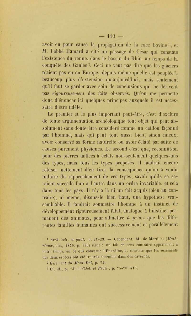 avoir eu pour cause la propagation de la race bovine ' ; et M. l'abbé Ilamard a cité un passage de César qui constate l'existence du renne, dans le bassin du Rbin, au temps de la conquête des Gaules -. Ceci ne veut pas dire que les glaciers n'aient pas eu en Europe, depuis même qu'elle est peuplée2, beaucoup plus d'extension qu'aujourd'hui, mais seulement qu'il faut se garder avec soin de conclusions qui ne dérivent pas rigoureusement des faits observés. Qu'on me permette donc d'énoncer ici quelques principes auxquels il est néces- saire d'être fidèle. Le premier et le plus important peut-être, c'est d'exclure de toute argumentation archéologique tout objet qui peut ab- solument sans doute être considéré comme un caillou façonné par l'homme, mais qui peut tout aussi bien, sinon mieux, avoir conservé sa forme naturelle ou avoir éclaté par suite de causes purement physiques. Le second c'est que, reconnût-on pour des pierres taillées à éclats non-seulement quelques-uns des types, mais tous les types proposés, il faudrait encore refuser nettement d'en tirer la conséquence qu'on a voulu induire du rapprochement de ces types, savoir qu'ils se se- raient succédé l'un à l'autre dans un ordre invariable, et cela dans tous les pays. Il n'y a là ni un fait acquis (bien au con- traire), ni même, disons-le bien haut, une hypothèse vrai- semblable. Il faudrait soumettre l'homme à un instinct de développement rigoureusement fatal, analogue à l'instinct per- manent des animaux, pour admettre à priori que les diffé- rentes familles humaines ont successivement et parallèlement ' Arch. cdt. et gauL, p. 21-23. — Cependant, M. de Morlillcl {Maté- riaux, etc., 1876, p. .526) signale un fait en sens contraire appartenant à notre temps, en ce qui concerne l'Engadinc, et constate que les ossements des deux espèces ont été trouvés ensemble dans des cavernes. - Gisement du Mont-Dol, p. 74. ^ Cf. id., p. 73; et Géo]. et Itévél., p. 7.5-76, IXTk