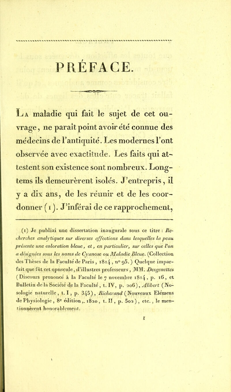 PRÉFACE La maladie qui fait le sujet de cet ou- vrage , ne paraît point avoir été connue des médecins de F antiquité. Les modernes Font observée avec exactitude. Les faits qui at- testent son existence sont nombreux. Long- tems ils demeurèrent isolés. J’entrepris, il y a dix ans, de les réunir et de les coor- donner ( i j. J’inférai de ce rapprochement, (i) Je publiai une dissertation inaugurale sous ce titre : Re- cherches analytiques sur diverses affections dans lesquelles la peau présente une coloration bleue, et, en particulier, sur celles que Von a désignées sous les noms de Cyanose ou Maladie Bleue. (Collection des Thèses de la Faculté' de Paris , ïBï4 5 n° 9$. ) Quelque impar- fait que fût cet opuscule, d’illustres professeurs , MM. Desgenettes (Discours prononce' à la Faculté le 7 novembre s814 9 P- 16, et Bulletin de la Société de la Faculté , t. IV, p. 206) , si liber t (No- sologie naturelle, 1.1 , p. 345), Richerand (Nouveaux Elémens de Physiologie , 8e édition 1820 , t. Il, p. 5o2 ) , etc., le men- tionnèrent honorablement. l