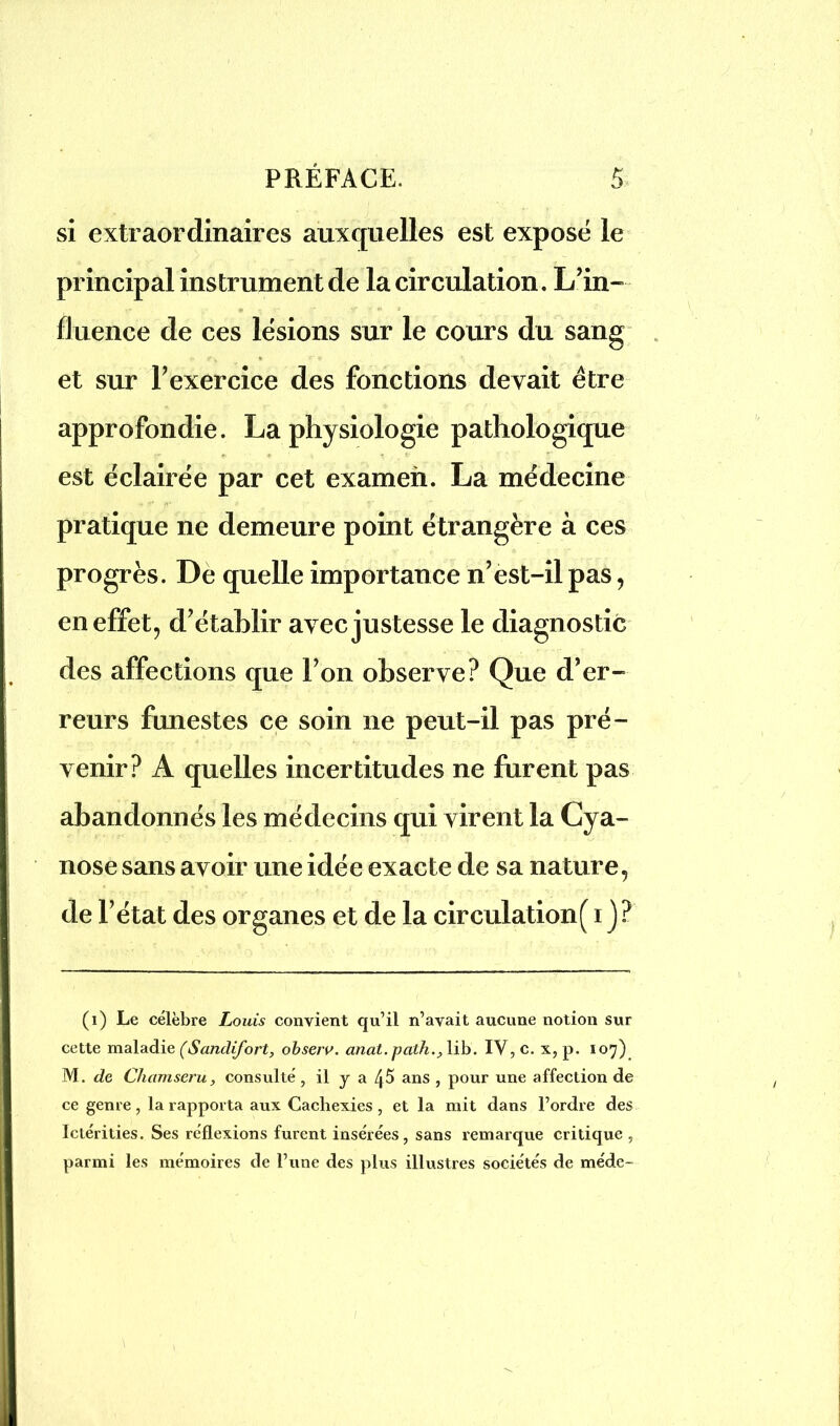 si extraordinaires auxquelles est exposé le principal instrument de la circulation. L’in- fluence de ces lésions sur le cours du sang et sur l’exercice des fonctions devait être approfondie. La physiologie pathologique est éclairée par cet examen. La médecine pratique ne demeure point étrangère à ces progrès. De quelle importance n’est-il pas, en effet, d’établir avec justesse le diagnostic des affections que l’on observe? Que d’er- reurs funestes ce soin ne peut-il pas pré- venir? A quelles incertitudes ne furent pas abandonnés les médecins qui virent la Cya- nose sans avoir une idée exacte de sa nature, de l’état des organes et de la circulation( i J? (i) Le célèbre Louis convient qu’il n’avait aucune notion sur cette maladie (Sandifort, obseru. anat.path., lib. IV, c. x, p. 107) M. de Chamseru, consulté, il y a 45 ans , pour une affection de ce genre, la rapporta aux Cachexies , et la mit dans l’ordre des Ictérities. Ses réflexions furent insérées, sans remarque critique , parmi les mémoires de l’une des plus illustres sociétés de méde-