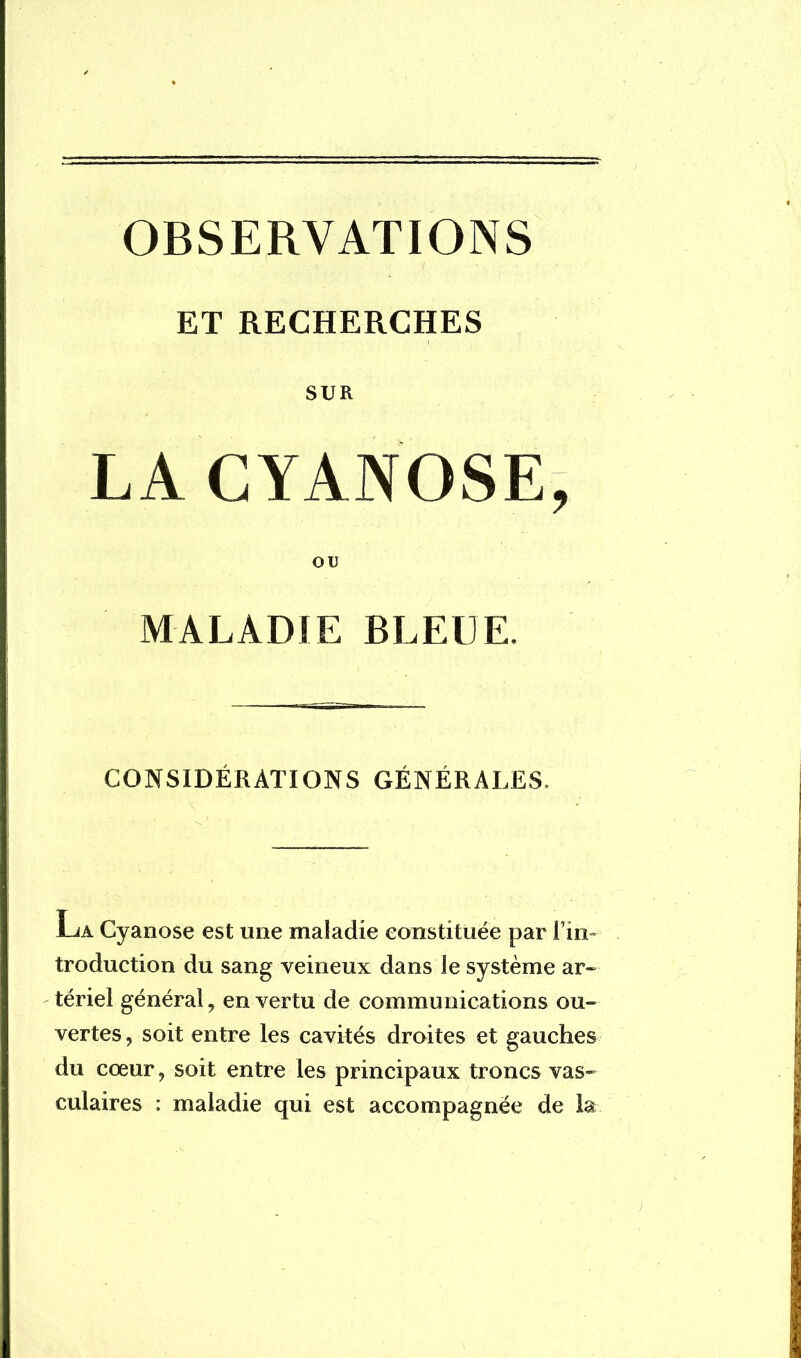 OBSERVATIONS ET RECHERCHES SUR LA CYANOSE, OU MALADIE BLEUE. CONSIDÉRATIONS GÉNÉRALES. jLà Cyanose est mie maladie constituée par l'in- troduction du sang veineux dans le système ar- tériel général , en vertu de communications ou- vertes , soit entre les cavités droites et gauches du cœur, soit entre les principaux troncs vas- culaires : maladie qui est accompagnée de la