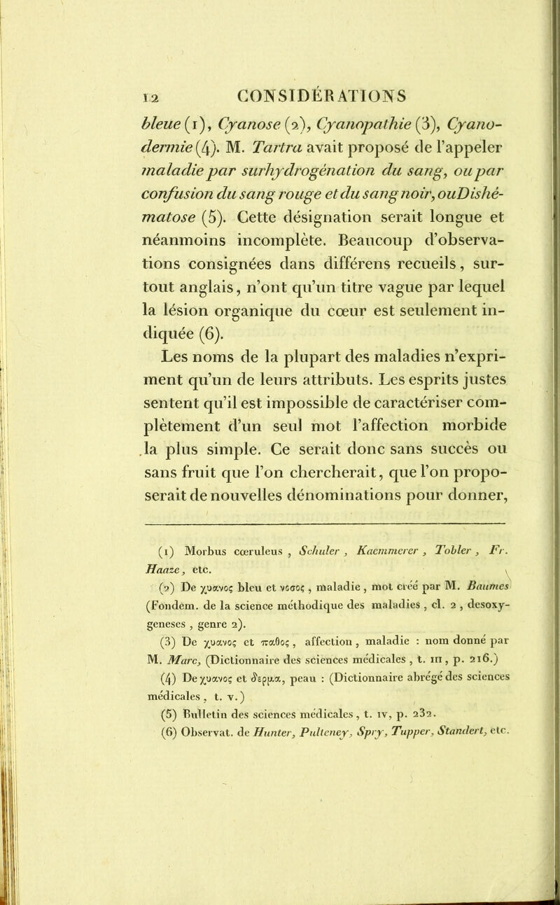 bleue (i), Cyanose (2), Cyanopathie (3), Cyano- dermie (4). M. Tartra avait proposé de l’appeler maladie par surhydrogénation du sang, ou par confusion du sang rouge et du sang noir, ouDishê- matose (5). Cette désignation serait longue et néanmoins incomplète. Beaucoup d’observa- tions consignées dans différens recueils, sur- tout anglais, n’ont qu’un titre vague par lequel la lésion organique du cœur est seulement in- diquée (6). Les noms de la plupart des maladies n’expri- ment qu’un de leurs attributs. Les esprits justes sentent qu’il est impossible de caractériser com- plètement d’un seul mot l’affection morbide .la plus simple. Ce serait donc sans succès ou sans fruit que l’on chercherait, que l’on propo- serait de nouvelles dénominations pour donner, (1) Morbus cœruleus , Schuler , Kaemmerer , Tobier , Fr. Haaze, etc. y (2) De yjjavoç bleu et voaoç, maladie , mot créé par M. Baumes (Fondem. de la science méthodique des maladies , cl. 2 , desoxy- geneses , genre 2). (3) De jutvtoç et Traôoç, affection , maladie : nom donné par M. Marc, (Dictionnaire des sciences médicales , t. m, p. 216.) (4) Dexuavoç et «^ep^a, peau : (Dictionnaire abrégé des sciences médicales, t. v.) (5) Bxdletin des sciences médicales , t. iv, p. 232. (6) Observât, de Hunter, Pulteney, Spry, Tupper, Standert, etc.
