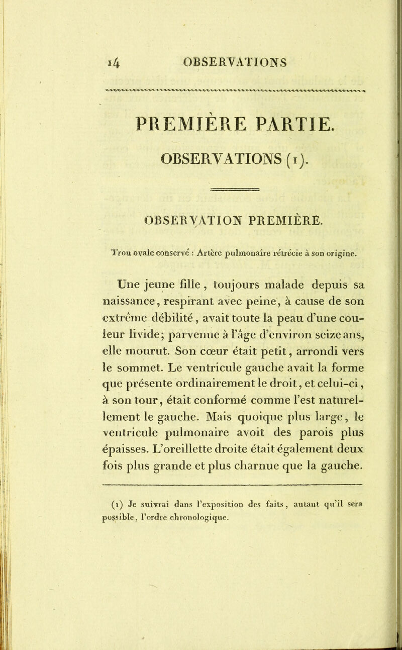 PREMIÈRE PARTIE. OBSERVATIONS (i). OBSERVATION PREMIÈRE. / Trou ovale conservé : Artère pulmonaire rétrécie à son origine. Une jeune fille , toujours malade depuis sa naissance, respirant avec peine, à cause de son extrême débilité, avait toute la peau d’une cou- leur livide; parvenue à l’âge d’environ seize ans, elle mourut. Son cœur était petit, arrondi vers le sommet. Le ventricule gauche avait la forme que présente ordinairement le droit, et celui-ci, à son tour, était conformé comme l’est naturel- lement le gauche. Mais quoique plus large, le ventricule pulmonaire avoit des parois plus épaisses. L’oreillette droite était également deux fois plus grande et plus charnue que la gauche. (i) Je suivrai dans l’exposition des faits, autant qu’il sera possible, l’ordre chronologique.