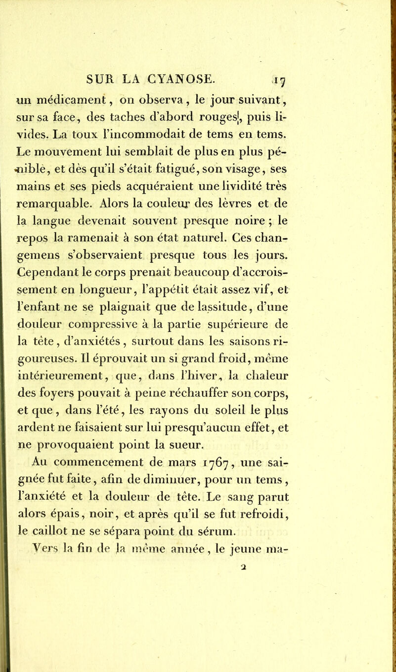 un médicament, on observa, le jour suivant, sur sa face, des taches d’abord rouges|, puis li- vides. La toux l’incommodait de tems en tems. Le mouvement lui semblait de plus en plus pé- ^niblè, et dès qu’il s’était fatigué, son visage, ses mains et ses pieds acquéraient une lividité très remarquable. Alors la couleur des lèvres et de la langue devenait souvent presque noire ; le repos la ramenait à son état naturel. Ces chan- gemens s’observaient presque tous les jours. Cependant le corps prenait beaucoup d’accrois- sement en longueur, l’appétit était assez vif, et l’enfant ne se plaignait que de lassitude, d’une douleur compressive à la partie supérieure de la tète , d’anxiétés , surtout dans les saisons ri- goureuses. Il éprouvait un si grand froid, meme intérieurement, que, dans l’hiver, la chaleur des foyers pouvait à peine réchauffer son corps, et que, dans l’été, les rayons du soleil le plus ardent ne faisaient sur lui presqu’aucun effet, et ne provoquaient point la sueur. Au commencement de mars 1767, une sai- gnée fut faite, afin de diminuer, pour un tems , l’anxiété et la douleur de tète. Le sang parut alors épais, noir, et après qu’il se fut refroidi, le caillot ne se sépara point du sérum. Vers la fin de la meme année, le jeune ma-