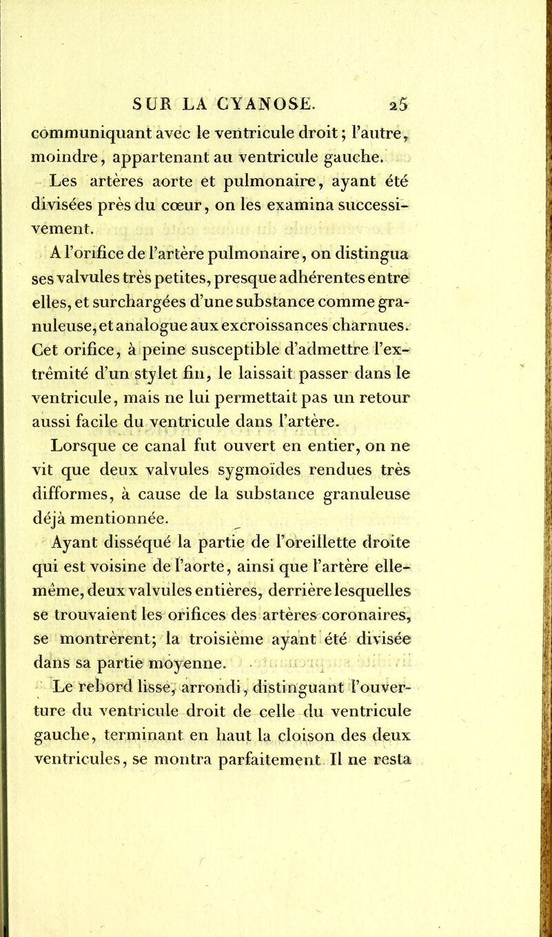 communiquant avec le ventricule droit ; l’autre, moindre, appartenant au ventricule gauche. Les artères aorte et pulmonaire, ayant été divisées près du cœur, on les examina successi- vement. A l’orifice de l’artère pulmonaire, on distingua ses valvules très petites, presque adhérentes entre elles, et surchargées d’une substance comme gra- nuleuse, et analogue aux excroissances charnues. Cet orifice, à peine susceptible d’admettre l’ex- trémité d’un stylet fin, le laissait passer dans le ventricule, mais ne lui permettait pas un retour aussi facile du ventricule dans l’artère. Lorsque ce canal fut ouvert en entier, on ne vit que deux valvules sygmoïdes rendues très difformes, à cause de la substance granuleuse déjà mentionnée. Ayant disséqué la partie de l’oreillette droite qui est voisine de l’aorte, ainsi que l’artère elle- même, deux valvules entières, derrière lesquelles se trouvaient les orifices des artères coronaires, se montrèrent; la troisième ayant été divisée dans sa partie moyenne. Le rebord lisse, arrondi , distinguant l’ouver- ture du ventricule droit de celle du ventricule gauche, terminant en haut la cloison des deux ventricules, se montra parfaitement II ne resta r