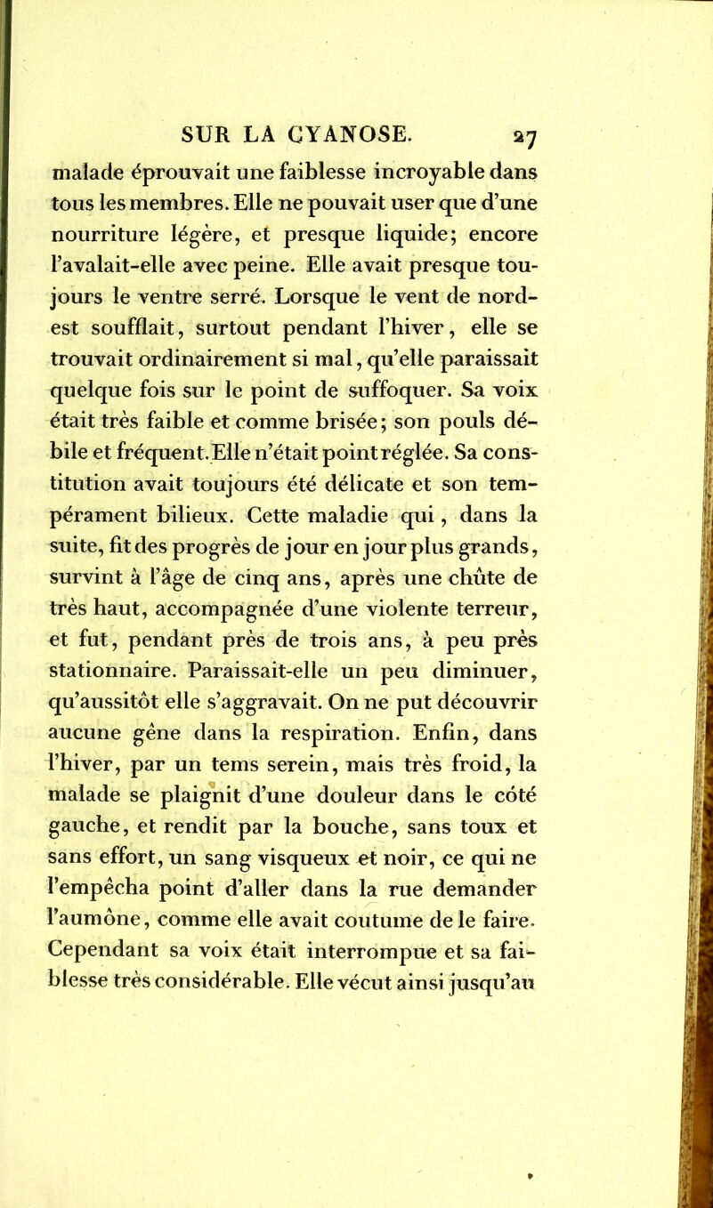 malade éprouvait une faiblesse incroyable dans tous les membres. Elle ne pouvait user que d’une nourriture légère, et presque liquide; encore l’avalait-elle avec peine. Elle avait presque tou- jours le ventre serré. Lorsque le vent de nord- est soufflait, surtout pendant l’hiver, elle se trouvait ordinairement si mal, qu’elle paraissait quelque fois sur le point de suffoquer. Sa voix était très faible et comme brisée ; son pouls dé- bile et fréquent. Elle n’était pointréglée. Sa cons- titution avait toujours été délicate et son tem- pérament bilieux. Cette maladie qui, dans la suite, fit des progrès de jour en jour plus grands, survint à l’âge de cinq ans, après une chute de très haut, accompagnée d’une violente terreur, et fut, pendant près de trois ans, à peu près stationnaire. Paraissait-elle un peu diminuer, qu’aussitôt elle s’aggravait. On ne put découvrir aucune gène dans la respiration. Enfin, dans l’hiver, par un tems serein, mais très froid, la malade se plaignit d’une douleur dans le coté gauche, et rendit par la bouche, sans toux et sans effort, un sang visqueux et noir, ce qui ne l’empècha point d’aller dans la rue demander l’aumône, comme elle avait coutume de le faire. Cependant sa voix était interrompue et sa fai- blesse très considérable. Elle vécut ainsi jusqu’au