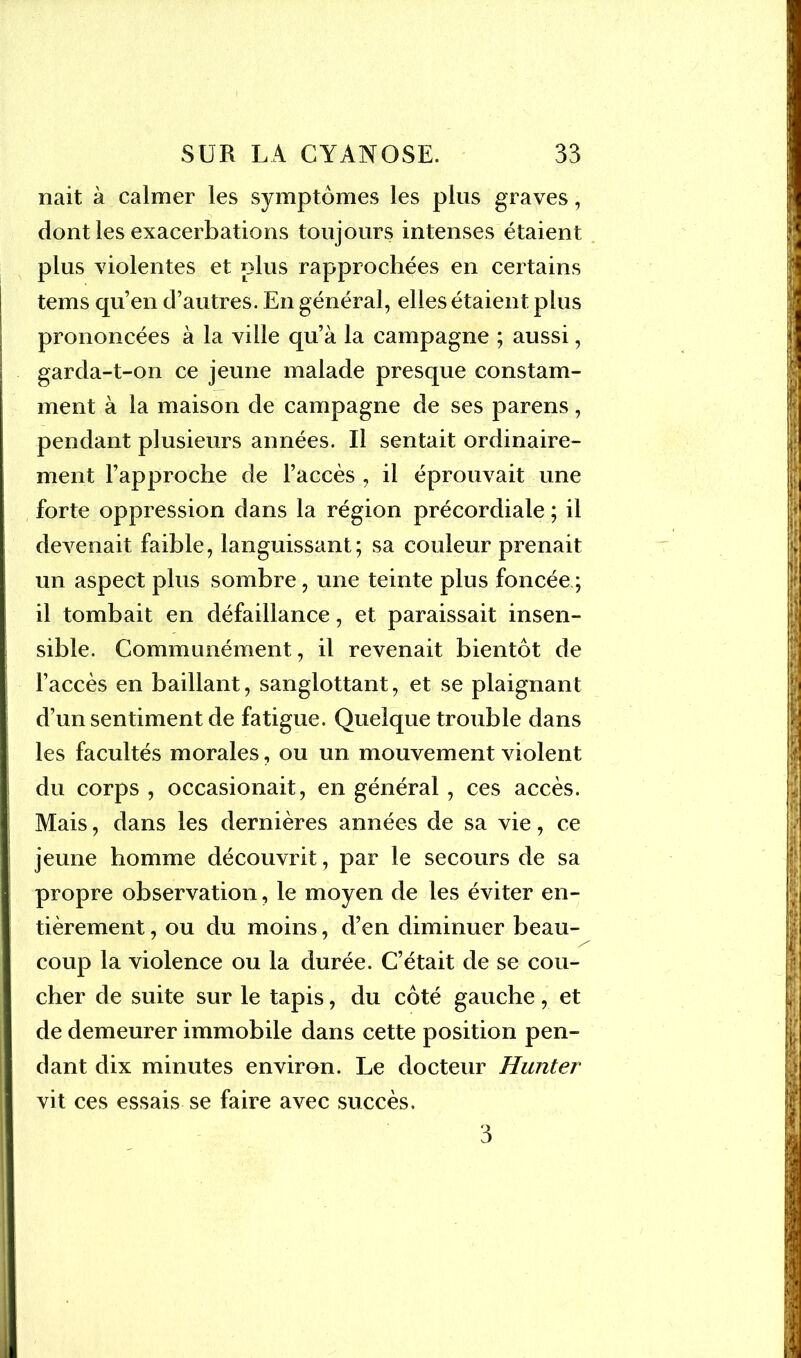 nait à calmer les symptômes les plus graves, dont les exacerbations toujours intenses étaient plus violentes et plus rapprochées en certains tems qu’en d’autres. En général, elles étaient plus prononcées à la ville qu’à la campagne ; aussi, garda-t-on ce jeune malade presque constam- ment à la maison de campagne de ses parens, pendant plusieurs années. Il sentait ordinaire- ment l’approche de l’accès , il éprouvait une forte oppression dans la région précordiale ; il devenait faible, languissant; sa couleur prenait un aspect plus sombre, une teinte plus foncée ; il tombait en défaillance, et paraissait insen- sible. Communément, il revenait bientôt de l’accès en baillant, sangiottant, et se plaignant d’un sentiment de fatigue. Quelque trouble dans les facultés morales, ou un mouvement violent du corps , occasionait, en général, ces accès. Mais, dans les dernières années de sa vie, ce jeune homme découvrit, par le secours de sa propre observation, le moyen de les éviter en- tièrement , ou du moins, d’en diminuer beau- coup la violence ou la durée. C’était de se cou- cher de suite sur le tapis, du côté gauche, et de demeurer immobile dans cette position pen- dant dix minutes environ. Le docteur Hunter vit ces essais se faire avec succès. 3