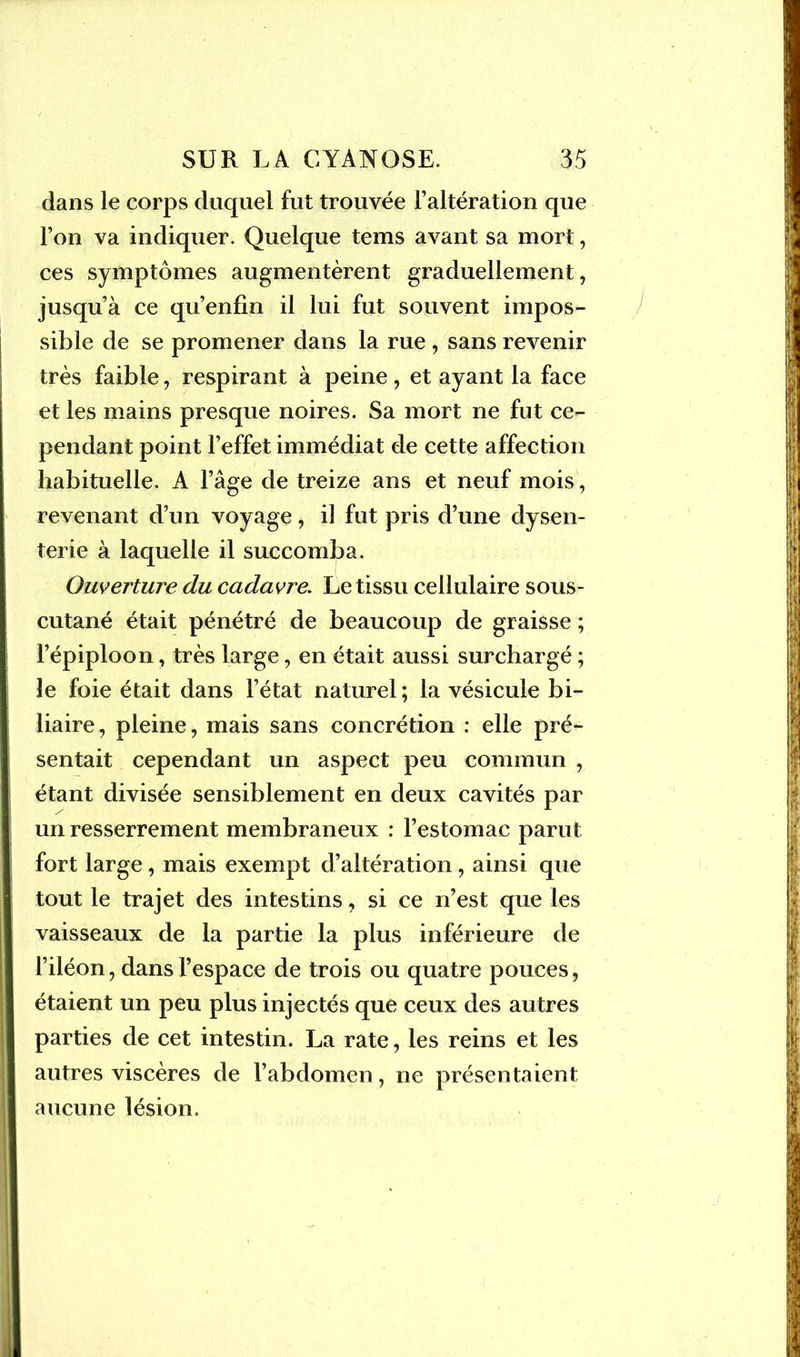 dans le corps duquel fut trouvée l’altération que l’on va indiquer. Quelque tems avant sa mort, ces symptômes augmentèrent graduellement, jusqu’à ce qu’enfin il lui fut souvent impos- sible de se promener dans la rue , sans revenir très faible, respirant à peine , et ayant la face et les mains presque noires. Sa mort ne fut ce- pendant point l’effet immédiat de cette affection habituelle. A l’âge de treize ans et neuf mois, revenant d’un voyage, il fut pris d’une dysen- terie à laquelle il succomba. Ouverture du cadavre. Le tissu cellulaire sous- cutané était pénétré de beaucoup de graisse ; l’épiploon, très large, en était aussi surchargé ; le foie était dans l’état naturel; la vésicule bi- liaire, pleine, mais sans concrétion : elle pré- sentait cependant un aspect peu commun , étant divisée sensiblement en deux cavités par un resserrement membraneux : l’estomac parut fort large , mais exempt d’altération, ainsi que tout le trajet des intestins, si ce n’est que les vaisseaux de la partie la plus inférieure de l’iléon, dans l’espace de trois ou quatre pouces, étaient un peu plus injectés que ceux des autres parties de cet intestin. La rate, les reins et les autres viscères de l’abdomen, ne présentaient aucune lésion.