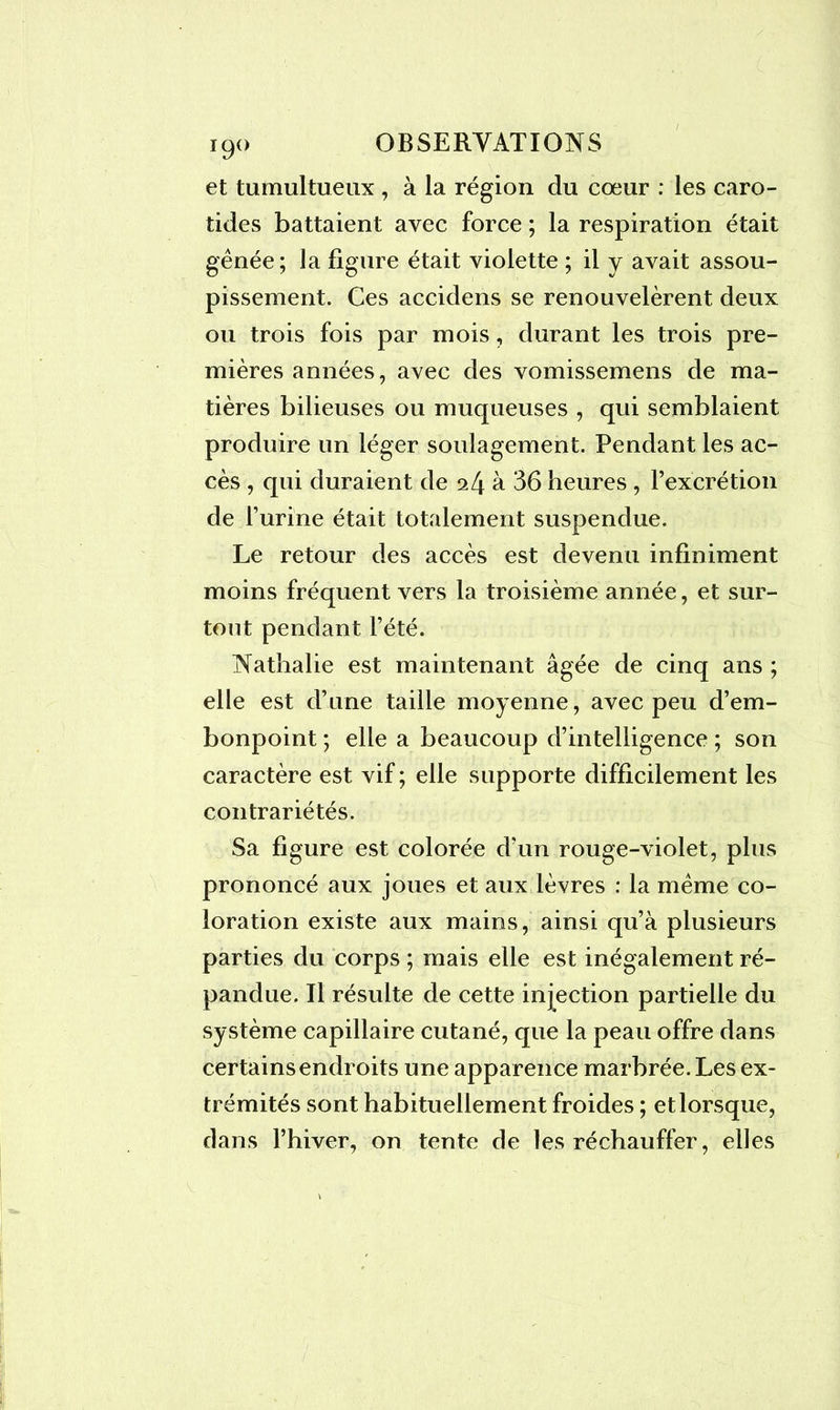 I9° et tumultueux , à la région du cœur : les caro- tides battaient avec force ; la respiration était gênée; la figure était violette ; il y avait assou- pissement. Ces accidens se renouvelèrent deux ou trois fois par mois, durant les trois pre- mières années, avec des vomissemens de ma- tières bilieuses ou muqueuses , qui semblaient produire un léger soulagement. Pendant les ac- cès , qui duraient de 24 à 36 heures , l’excrétion de l’urine était totalement suspendue. Le retour des accès est devenu infiniment moins fréquent vers la troisième année, et sur- tout pendant l’été. Nathalie est maintenant âgée de cinq ans ; elle est d’une taille moyenne, avec peu d’em- bonpoint ; elle a beaucoup d’intelligence ; son caractère est vif ; elle supporte difficilement les contrariétés. Sa figure est colorée d’un rouge-violet, plus prononcé aux joues et aux lèvres : la même co- loration existe aux mains, ainsi qu’à plusieurs parties du corps ; mais elle est inégalement ré- pandue. Il résulte de cette injection partielle du système capillaire cutané, que la peau offre dans certains endroits une apparence marbrée. Les ex- trémités sont habituellement froides ; et lorsque, dans l’hiver, on tente de les réchauffer, elles