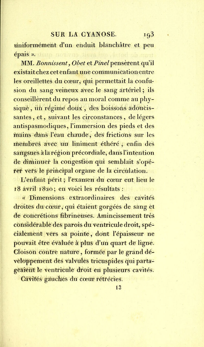 uniformément d’un enduit blanchâtre et peu épais ». MM. Bonnissent, Obet et Pinel pensèrent qu’il existait chez cet enfant une communication entre les oreillettes du coeur, qui permettait la confu- sion du sang veineux avec le sang artériel ; ils conseillèrent du repos au moral comme au phy- siqué , ufi régime doux , des boissons àdoUcis- santes, et, suivant les circonstances , de légers antispasmodiques, l’immersion des pieds et des mains dans l’eau chaude, des frictions sur les membres avec un liniment éthéré , enfin des sangsues à la région précordiale, dans l’intention de diminuer la congestion qùi semblait s’opé- têt vefS lé principal organe de la circulation. L’enfant périt ; l’examen du cœur eut lieu le 18 avril 1820; en voici les résultats : « Dimensions extraordinaires des cavités droites du cœur, qui étaient gorgées de sang et de concrétions fibrineuses. Amincissement très considérable des parois du ventricule droit, spé- cialement vers sa pointe, dont l’épaisseur ne pouvait être évaluée à plus d’un quart de ligne. Cloison contre nature, formée par le grand dé- veloppement des valvules tricuspides qui parta- geaient le ventricule dtoit en plusieurs cavités. Câtités gauches du cœur rétfécies. 13
