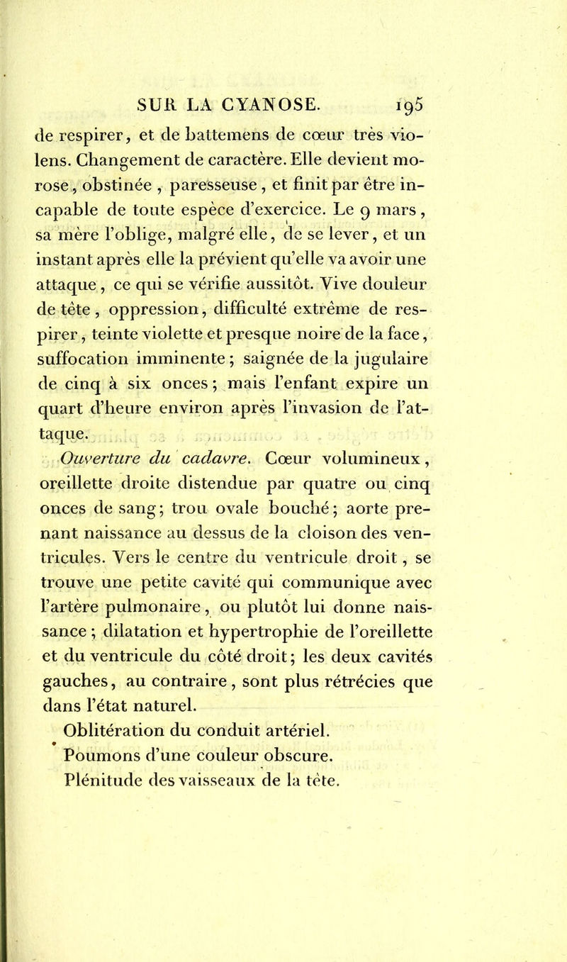 de respirer, et de battemens de coeur très vio- lens. Changement de caractère. Elle devient mo- rose , obstinée , paresseuse , et finit par être in- capable de toute espèce d’exercice. Le 9 mars, sa mère l’oblige, malgré elle, de se lever, et un instant après elle la prévient quelle va avoir une attaque , ce qui se vérifie aussitôt. Vive douleur de tête , oppression, difficulté extrême de res- pirer , teinte violette et presque noire de la face, suffocation imminente ; saignée de la jugulaire de cinq à six onces ; mais l’enfant expire un quart d’heure environ après l’invasion de l’at- taque. Ouverture du cadavre. Cœur volumineux, oreillette droite distendue par quatre ou cinq onces de sang; trou ovale bouché; aorte pre- nant naissance au dessus de la cloison des ven- tricules. Vers le centre du ventricule droit, se trouve une petite cavité qui communique avec l’artère pulmonaire, ou plutôt lui donne nais- sance ; dilatation et hypertrophie de l’oreillette et du ventricule du côté droit ; les deux cavités gauches, au contraire , sont plus rétrécies que dans l’état naturel. Oblitération du conduit artériel. Poumons d’une couleur obscure. Plénitude des vaisseaux de la tète.
