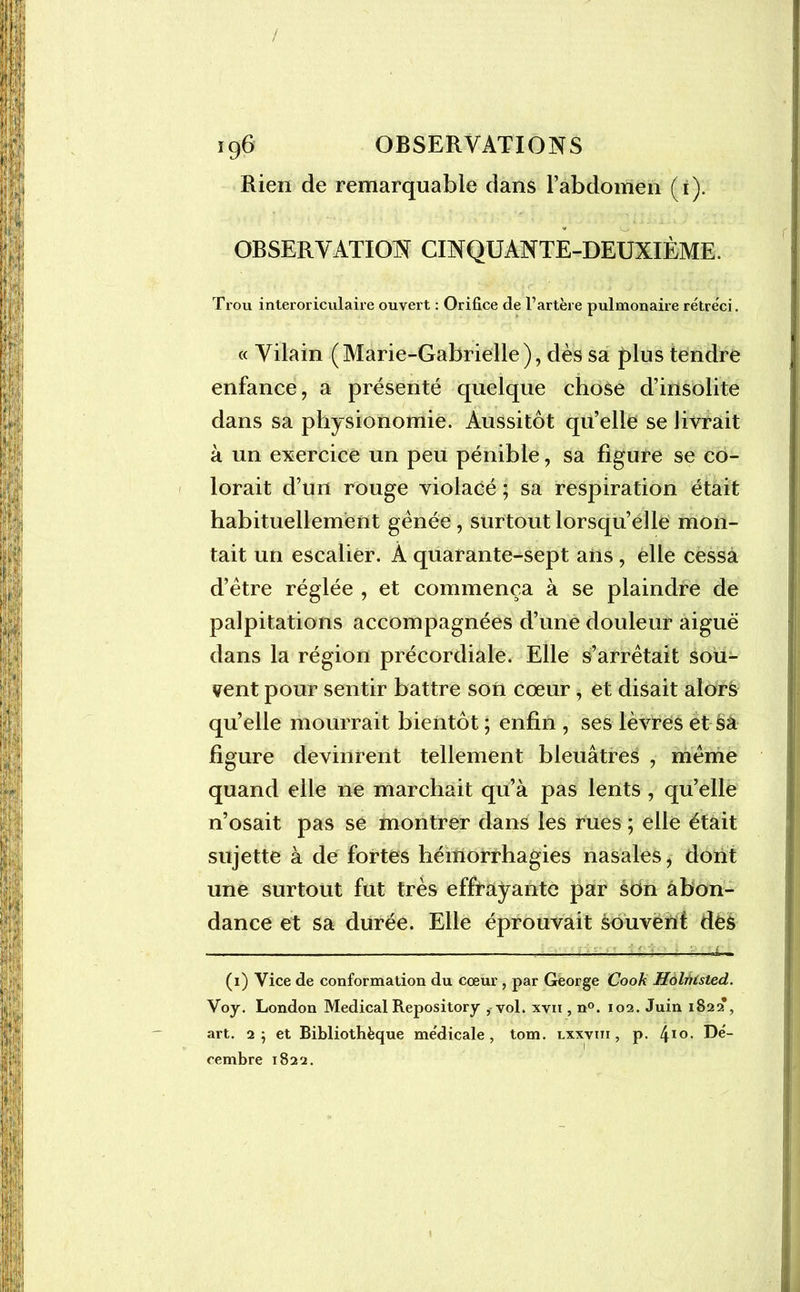 / 196 OBSERVATIONS Rien de remarquable dans l’abdomen (i). OBSERVATION CINQUANTE-DEUXIÈME. Trou interoriculaire ouvert : Orifice de l’artère pulmonaire rétréci. « Vilain (Marie-Gabrielle), dès sa plus tendre enfance, a présenté quelque chose d’insolite dans sa physionomie. Aussitôt qu’elle se livrait à un exercice un peu pénible, sa figure se co- lorait d’un rouge violacé ; sa respiration était habituellement gênée, surtout lorsqu’elle mon- tait un escalier. À quarante-sept ans, elle cessa d’être réglée , et commença à se plaindre de palpitations accompagnées d’une douleur aiguë dans la région précordiale. Elle s’arrêtait sou- vent pour sentir battre son cœur, et disait alors qu’elle mourrait bientôt ; enfin , ses lèvres et Sa figure devinrent tellement bleuâtres , même quand elle ne marchait qu’à pas lents , qu’elle n’osait pas se montrer dans les rues ; elle était sujette à de fortes hémorrhagies nasales, dont une surtout fut très effrayante par son abon- dance et sa durée. Elle éprouvait souvent des - ; EMM'é (i) Vice de conformation du cœur , par George Cook Holnisted. Voy. London Medical Repository , vol. xvn , n°. 102. Juin 1S22*, art. 2} et Bibliothèque médicale, tom. lxxviii , p. 4IG- ®e“ cembre 1822.