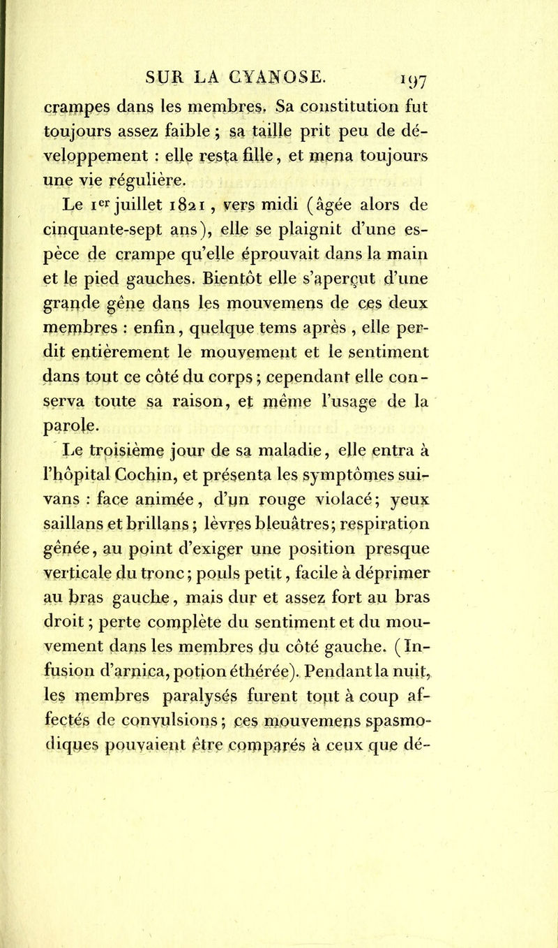 crampes dans les membres, Sa constitution fut toujours assez faible ; sa taille prit peu de dé- veloppement : elle resta fille, et mena toujours une vie régulière. Le ier juillet 1821 , vers midi (âgée alors de cinquante-sept ans), elle se plaignit d’une es- pèce de crampe quelle éprouvait dans la main et le pied gauches. Bientôt elle s’aperçut d’une grande gêne dans les mouvernens de ces deux membres : enfin, quelque tems après , elle per- dit entièrement le mouvement et le sentiment dans tout ce côté du corps ; cependant elle con- serva toute sa raison, et même l’usage de la Le troisième jour de sa maladie, elle entra à l’hôpital Cochin, et présenta les symptômes sui- vans : face animée, d’nn rouge violacé; yeux saillans et brillans ; lèvres bleuâtres; respiration gênée, au point d’exiger une position presque verticale du tronc ; pouls petit, facile à déprimer au firas gauche, mais dur et assez fort au bras droit ; perte complète du sentiment et du mou- vement dans les membres du côté gauche. ( In- fusion d’arnica, potion éthérée). Pendant la nuit, les membres paralysés furent tont à coup af- fectés de convulsions ; ces mouvernens spasmo- diques pouvaient être comparés à ceux que dé-