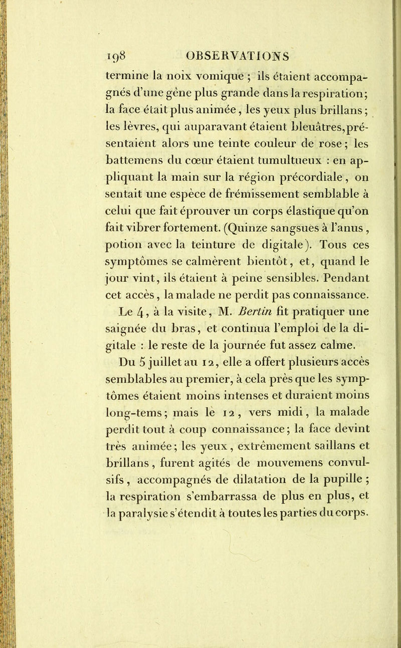 termine la noix vomique ; ils étaient accompa- gnés d’une gène plus grande dans la respiration; la face était plus animée, les yeux plus brillans ; les lèvres, qui auparavant étaient bleuâtres,pré- sentaient alors une teinte couleur de rose ; les battemens du cœur étaient tumultueux : en ap- pliquant la main sur la région précordiale , on sentait une espèce de frémissement semblable à celui que fait éprouver un corps élastique qu’on fait vibrer fortement. (Quinze sangsues à l’anus , potion avec la teinture de digitale). Tous ces symptômes se calmèrent bientôt, et, quand le jour vint, ils étaient à peine sensibles. Pendant cet accès, la malade ne perdit pas connaissance. Le 4 ? â la visite, M. Bertin fit pratiquer une saignée du bras, et continua l’emploi de la di- gitale : le reste de la journée fut assez calme. Du 5 juillet au 12, elle a offert plusieurs accès semblables au premier, à cela près que les symp- tômes étaient moins intenses et duraient moins long-tems ; mais le 12, vers midi, la malade perdit tout à coup connaissance ; la face devint très animée ; les yeux, extrêmement saillans et brillans, furent agités de mouvemens convul- sifs , accompagnés de dilatation de la pupille ; la respiration s’embarrassa de plus en plus, et la paralysie s’étendit à toutes les parties du corps.