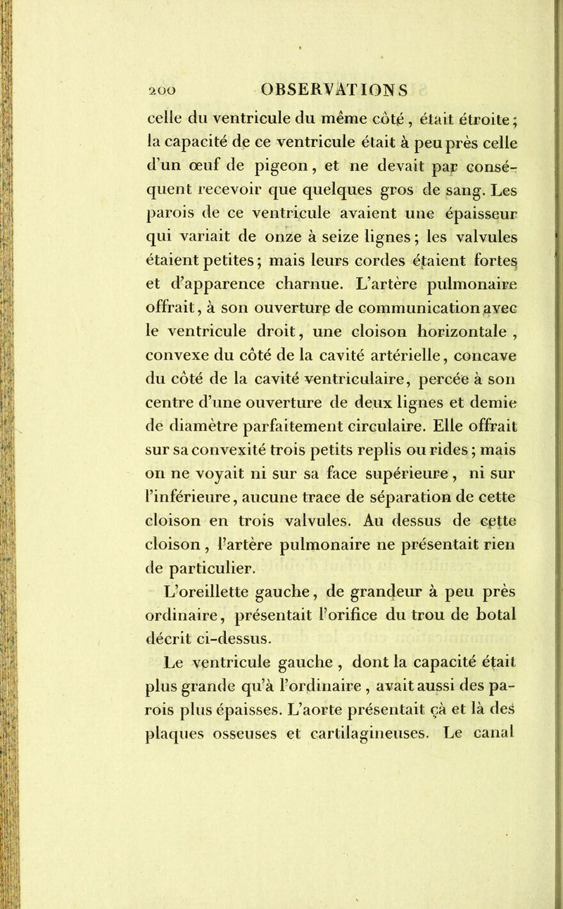 celle du ventricule du même coté , était étroite ; la capacité de ce ventricule était à peu près celle d'un œuf de pigeon, et ne devait par consé- quent recevoir que quelques gros de sang. Les parois de ce ventricule avaient une épaisseur qui variait de onze à seize lignes ; les valvules étaient petites ; mais leurs cordes étaient fortes et d’apparence charnue. L’artère pulmonaire offrait, à son ouverture de communication avec le ventricule droit, une cloison horizontale , convexe du côté de la cavité artérielle, concave du côté de la cavité ventriculaire, percée à son centre d’une ouverture de deux lignes et demie de diamètre parfaitement circulaire. Elle offrait sur sa convexité trois petits replis ou rides ; mais on ne voyait ni sur sa face supérieure , ni sur l’inférieure, aucune trace de séparation de cette cloison en trois valvules. Au dessus de cette cloison , l’artère pulmonaire ne présentait rien de particulier. L’oreillette gauche, de grandeur à peu près ordinaire, présentait l’orifice du trou de botal décrit ci-dessus. Le ventricule gauche , dont la capacité était plus grande qu’à l’ordinaire , avait aussi des pa- rois plus épaisses. L’aorte présentait çà et là de£ plaques osseuses et cartilagineuses. Le canal