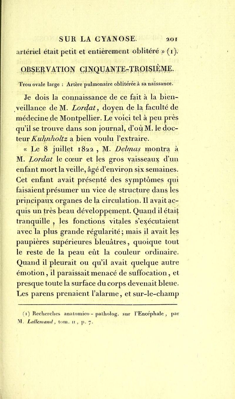 / SUR LA CYANOSE. 201 artériel était petit et entièrement oblitéré >> (1). OBSERVATION CINQUANTE-TROISIÈME. Trou ovale large : Artère pulmonaire oblitérée à sa naissance. Je dois la connaissance de ce fait à la bien- veillance de M. Lordat, doyen de la faculté de médecine de Montpellier. Le voici tel à peu près qu’il se trouve dans son journal, d’oùM. le doc- teur Kuhnholtz a bien voulu l’extraire. « Le 8 juillet 18^2 , M. Delmas montra à M. Lordat le cœur et les gros vaisseaux d’un enfant mort la veille, âgé d’environ six semaines. Cet enfant avait présenté des symptômes qui faisaient présumer un vice de structure dans les principaux organes de la circulation. Il avait ac- quis un très beau développement. Quaqd il était tranquille , les fonctions vitales s’exécutaient avec la plus grande régularité ; mais il avait les paupières supérieures bleuâtres, quoique tout le reste de la peau eût la couleur ordinaire. Quand il pleurait ou qu’il avait quelque autre émotion, il paraissait menacé de suffocation, et presque toute la surface du corps devenait bleue. Les parens prenaient l’alarme, et sur-le-champ (1) Recherches anatomico - patholog. sur l’Encéphale, par M. Lallemand, lom. u, p. 7. /