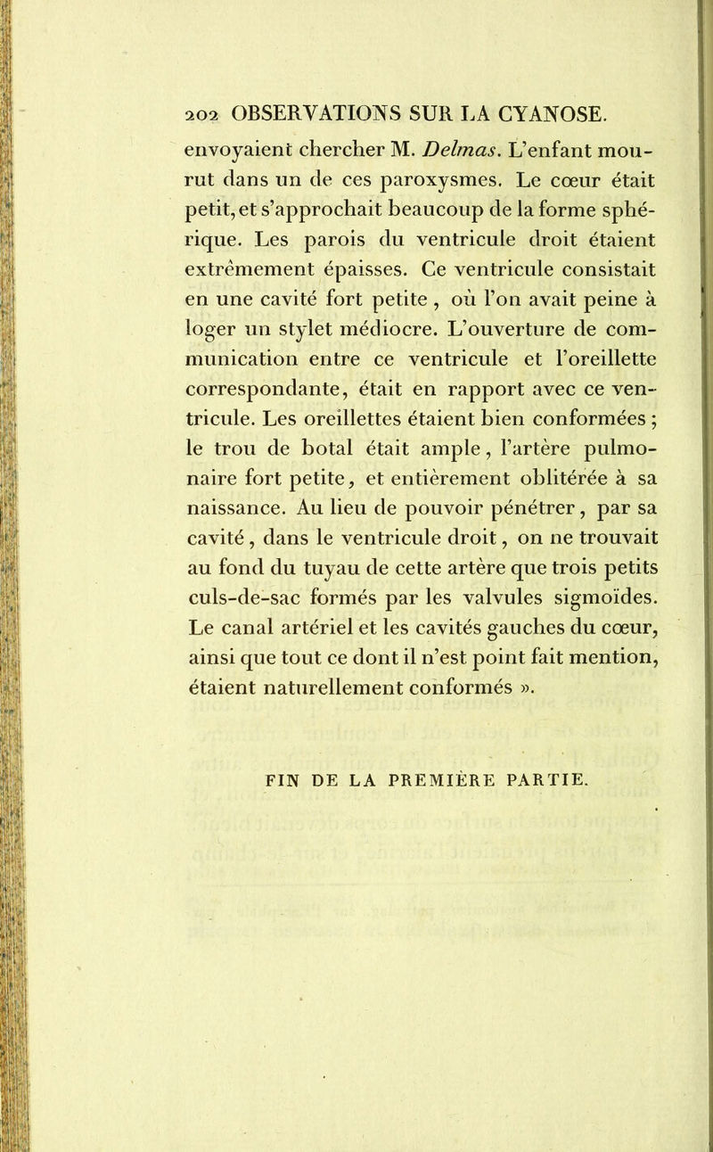 envoyaient chercher M. Delmas. L’enfant mou- rut dans un de ces paroxysmes. Le cœur était petit, et s’approchait beaucoup de la forme sphé- rique. Les parois du ventricule droit étaient extrêmement épaisses. Ce ventricule consistait en une cavité fort petite , où l’on avait peine à loger un stylet médiocre. L’ouverture de com- munication entre ce ventricule et l’oreillette correspondante, était en rapport avec ce ven- tricule. Les oreillettes étaient bien conformées ; le trou de botal était ample, l’artère pulmo- naire fort petite, et entièrement oblitérée à sa naissance. Au lieu de pouvoir pénétrer, par sa cavité, dans le ventricule droit, on ne trouvait au fond du tuyau de cette artère que trois petits culs-de-sac formés par les valvules sigmoïdes. Le canal artériel et les cavités gauches du coeur, ainsi que tout ce dont il n’est point fait mention, étaient naturellement conformés ». FIN DE LA PREMIÈRE PARTIE.