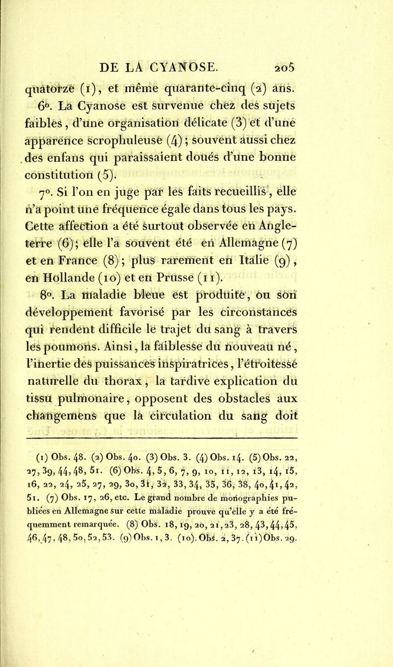 quatorze (i), et même quarante-cinq (£) ans. 6°. La Cyanose est survenue chez des sujets faibleâ, d’une organisation délicate (3) et d’une apparence scrophuleuse (4) ; souvent aussi chez des enfans qui paraissaient doués d’une bonne constitution (5). 7°. Si l’on en juge par les faits recueillis, elle n’a point une fréquence égale dans tous les pays. Cette affeétion a été surtout observée en Angle- terre (6) $ elle l’a souvent été en Allemagne (7) et en France (8) ; plus rarement en Italie (9), en Hollande (10) et en Prusse (11). 8°. La maladie bleue èSt produite , ou son développement favorisé par les circonstances qui rendent difficile le trajet du sang à travers les poumons. Ainsi, la faiblesse du nouveau né, l’inertie des puissances inspiratrices, l’étroitessé nattirelle du thorax, la tardive explication du tissu pulmonaire, opposent des obstacles aux changemens que la circulation du sang doit (1) Obs. 48. (2) Obs. 4o. (3) Obs. 3. (4) Obs. 14. (5)Obs. 22, 27>39> 44*48, 5i. (6) Obs. 4,5,6, 7, 9, 10, 11, 12, i3, 14, i5, 16, 22, 24, 25, 27, 29, 3o, 31, 3i, 33, 34, 35, 36, 38, 4®,41,42, 5i. (7) Obs. 17, 26, etc. Le grand nombre de monographies pu- bliées en Allemagne sur cette maladie prouve qu’elle y a été fré- quemment remarque'e. (8) Obs. 18,19, 20, 21,23, 28, 4b44545? 46, 47, 4$> 5o, 52,53. (9)Obs.i,3. (10). Obs. 2, 37. (1 i)Obs. 29.