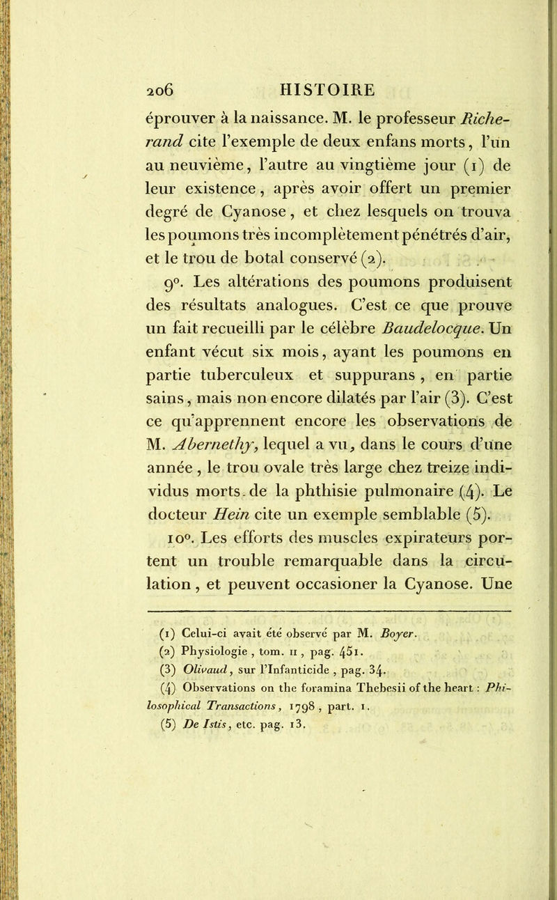 éprouver à la naissance. M. le professeur Riche- rand cite l’exemple de deux enfans morts, l’un au neuvième, l’autre au vingtième jour (i) de leur existence, après avoir offert un premier degré de Cyanose, et chez lesquels on trouva les poumons très incomplètement pénétrés d’air, et le trou de botal conservé (2). 9°. Les altérations des poumons produisent des résultats analogues. C’est ce que prouve un fait recueilli par le célèbre Baudelocque. Un enfant vécut six mois, ayant les poumons en partie tuberculeux et suppurans , en partie sains, mais non encore dilatés par l’air (3). C’est ce qu’apprennent encore les observations de M. Ahernethj, lequel a vu, dans le cours d’une année , le trou ovale très large chez treize indi- vidus morts, de la phthisie pulmonaire (4). Le docteur Hein cite un exemple semblable (5). io°. Les efforts des muscles expirateurs por- tent un trouble remarquable dans la circu- lation , et peuvent occasioner la Cyanose. Une (1) Celui-ci avait été observé par M. Boyer. (2) Physiologie , tom. n , pag. 451. (3) Olivaud, sur l’Infanticide , pag. 34. (4) Observations on the foramina Thebesii of the heart : Phi- losophical Transactions, 1798, part. 1,