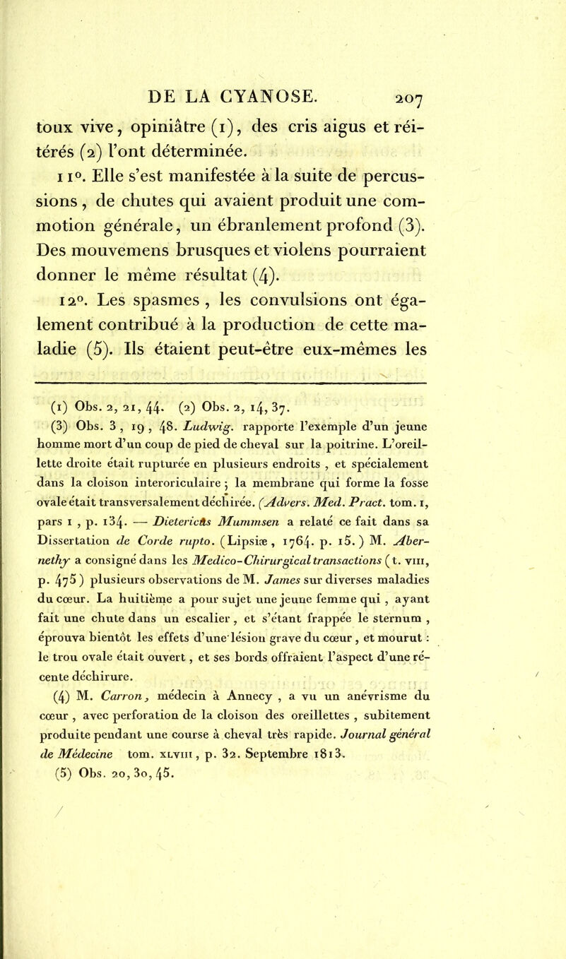 toux vive, opiniâtre (1), des cris aigus et réi- térés (2) l’ont déterminée. ii°. Elle s’est manifestée à la suite de percus- sions , de chutes qui avaient produit une com- motion générale, un ébranlement profond (3). Des mouvemens brusques et violens pourraient donner le même résultat (4). 12°. Les spasmes, les convulsions ont éga- lement contribué à la production de cette ma- ladie (5). Ils étaient peut-être eux-mêmes les (1) Obs. 2, 21, 44* (2) Obs. 2, 14, 37. (3) Obs. 3 , 19 , 4§- Ludwig, rapporte l’exemple d’un jeune homme mort d’un coup de pied de cheval sur la poitrine. L’oreil- lette droite était rupturée en plusieurs endroits , et spécialement dans la cloison interoriculaire -, la membrane qui forme la fosse ovale était transversalement déchirée. (Admets. Med. Pract. tom. i, pars 1 , p. i34- — Dietericâs Mummsen a relaté ce fait dans sa Dissertation de Corde rupto. (Lipsiæ, x764* P- *5.) M. Aber- nethy a consigné dans les Medico-Chirurgical transactions (t. vin, p. 47^) plusieurs observations deM. James sur diverses maladies du cœur. La huitième a pour sujet une jeune femme qui , ayant, fait une chute dans un escalier 7 et s’étant frappée le sternum , éprouva bientôt les effets d’une'lésion grave du cœur , et mourut : le trou ovale était ouvert, et ses bords offraient l’aspect d’une ré- cente déchirure. (4) M. Carton, médecin à Annecy , a vu un anévrisme du cœur , avec perforation de la cloison des oreillettes , subitement produite pendant une course à cheval très rapide. Journal général de Médecine tom. xlviii , p. 32. Septembre i8i3. (5) Obs. 20, 3o, 45.