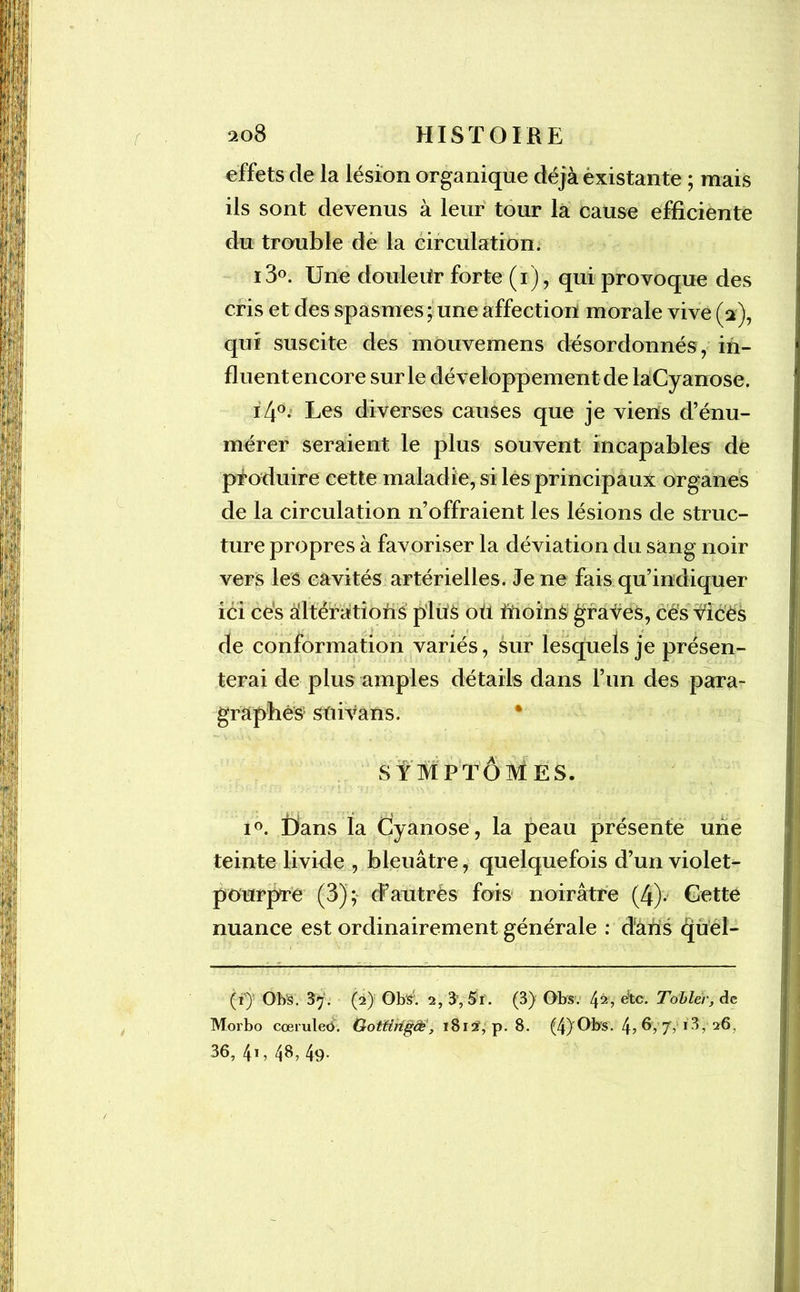 effets de la lésion organique déjà existante ; mais ils sont devenus à leur tour la cause efficiente du trouble de la circulation. i3°. Une douleUr forte (i), qui provoque des cris et des spasmes ; une affection morale vive (2), qui suscite des mouvemens désordonnés, in- fluent encore sur le développement de laCyanose. i4°. Les diverses causes que je viens d’énu- mérer seraient le plus souvent incapables de produire cette maladie, si les principaux organes de la circulation n’offraient les lésions de struc- ture propres à favoriser la déviation du sang noir vers les cavités artérielles. Je ne fais qu’indiquer ici cés altérations plus oti inoinS graves, ces vices de conformation variés, sur lesquels je présen- terai de plus amples détails dans l’un des para- graphes1 * * stii van s. SYMPTÔMES. i°. Dans la Cyanose, la peau présente une teinte livide , bleuâtre, quelquefois d’un violet- pourpré (3); d’autrès fois noirâtre (4). Cette nuance est ordinairement générale : dans quel- (i) Obs. 37. (2) Ob'S5. 2,3, Si. (3) Obs. 4^> €&c. Tobler, de Morbo coeruleo. Gottirigcé, 1812, p. 8. (4)'Obs. 4? 6, 77 13,-26, 36, 41, 48, 49.