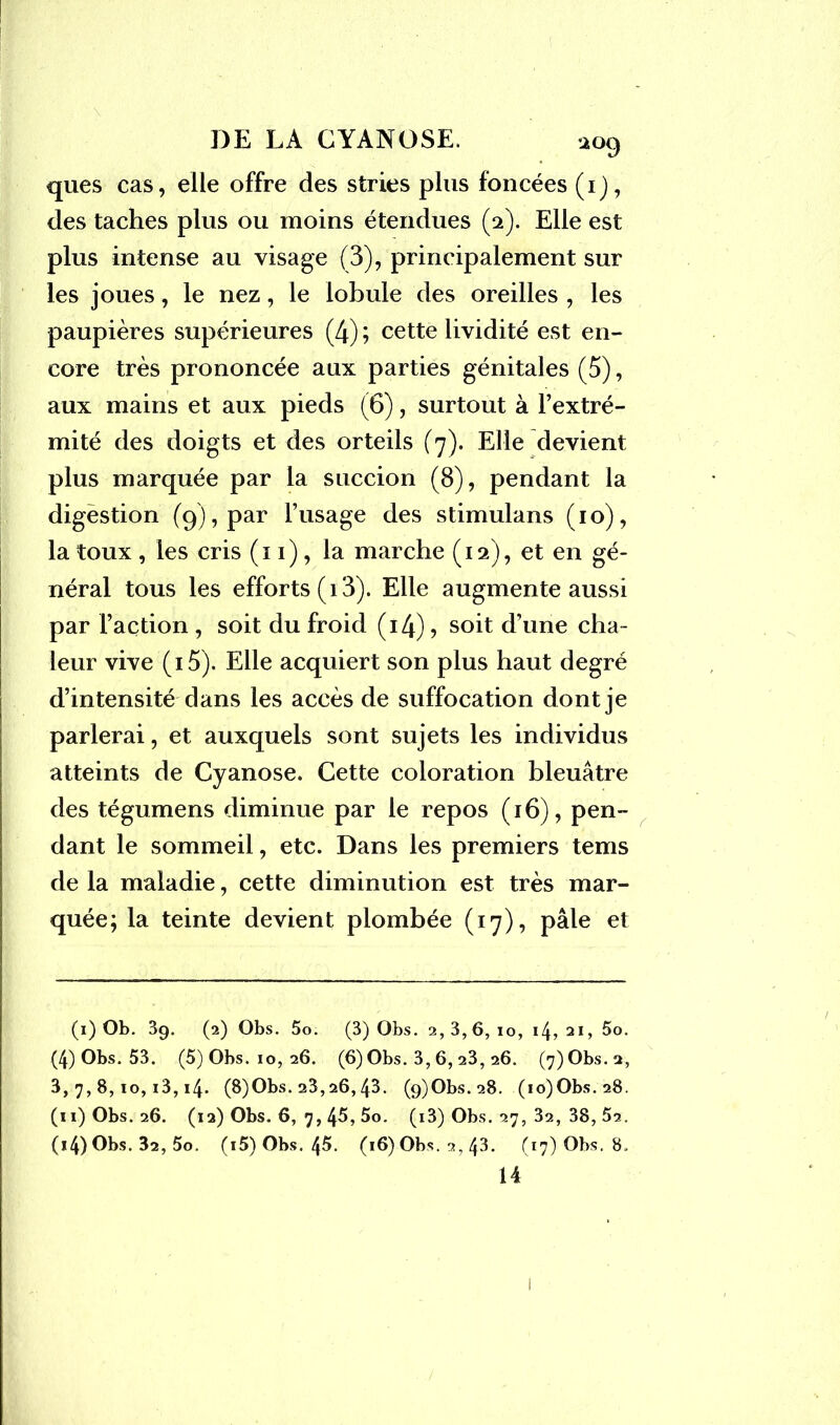 *°9 ques cas, elle offre des stries plus foncées (1), des taches plus ou moins étendues (2). Elle est plus intense au visage (3), principalement sur les joues, le nez, le lobule des oreilles , les paupières supérieures (4) ; cette lividité est en- core très prononcée aux parties génitales (5), aux mains et aux pieds (6), surtout à l’extré- mité des doigts et des orteils (7). Elle devient plus marquée par la succion (8), pendant la digestion (9), par l’usage des stimulans (10), la toux, les cris (11), la marche (12), et en gé- néral tous les efforts (13). Elle augmente aussi par l’action , soit du froid (i4), soit d’une cha- leur vive (i5). Elle acquiert son plus haut degré d’intensité dans les accès de suffocation dont je parlerai, et auxquels sont sujets les individus atteints de Cyanose. Cette coloration bleuâtre des tégumens diminue par le repos (16), pen- dant le sommeil, etc. Dans les premiers tems de la maladie, cette diminution est très mar- quée; la teinte devient plombée (17), pâle et (1) Ob. 3q. (2) Obs. 5o. (3) Obs. 2,3,6, io, 14,21, 5o. (4) Obs. 53. (5) Obs. 10, 26. (6) Obs. 3, 6, 23, 26. (7) Obs. 2, 3,7,8,10,13,14. (8)Obs. 23,26,43. (9)Obs.28. (io)Obs.28. (11) Obs. 26. (12) Obs. 6, 7, 45, 5o. (i3) Obs. 27, 32, 38, 52. (i4) Obs. 32, 5o. (i5) Obs. 45. (16) Obs. 2, 43. (17) Obs. 8,