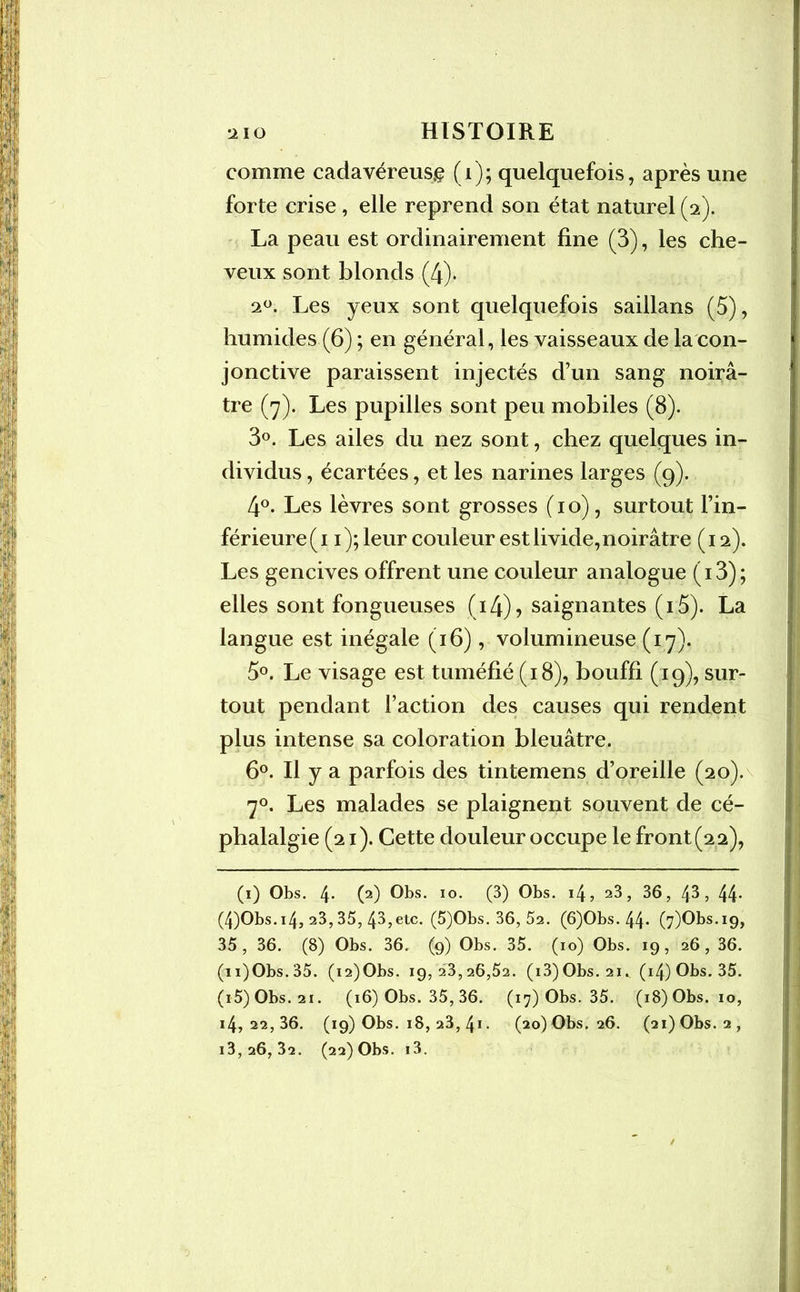 comme cadavéreuse (i); quelquefois, après une forte crise, elle reprend son état naturel (2). La peau est ordinairement fine (3), les che- veux sont blonds (4). 20. Les yeux sont quelquefois saillans (5), humides (6) ; en général, les vaisseaux de la con- jonctive paraissent injectés d’un sang noirâ- tre (7). Les pupilles sont peu mobiles (8). 3°. Les ailes du nez sont, chez quelques in- dividus , écartées, et les narines larges (9). 4°. Les lèvres sont grosses (10), surtout l’in- férieure (1 1); leur couleur est livide, noirâtre (12). Les gencives offrent une couleur analogue (i3); elles sont fongueuses ( 14) ? saignantes (i 5). La langue est inégale (16), volumineuse (17). 5°. Le visage est tuméfié (18), bouffi (19), sur- tout pendant Faction des causes qui rendent plus intense sa coloration bleuâtre. 6°. Il y a parfois des tintemens d’oreille (20). 70. Les malades se plaignent souvent de cé- phalalgie (21). Cette douleur occupe le front (2 2), (1) Obs. 4* (2) Obs. 10. (3) Obs. 14, 23, 36, 43 , 44* (4)Obs.i4, 23,35, 43,etc. (5)Obs. 36, 52. (6)Obs. 44* (7)Obs.i9, 35, 36. (8) Obs. 36. (9) Obs. 35. (10) Obs. 19, 26, 36. (n)Obs.35. (i2)Obs. 19,23,26,52. (i3)Obs. 21. (i4)Obs. 35. (i5)Obs. 21. (16) Obs. 35, 36. (17) Obs. 35. (18) Obs. 10, i4, 22,36. (19) Obs. 18, 23, 41 • (20) Obs. 26. (21) Obs. 2, i3,26, 32. (22) Obs. i3.