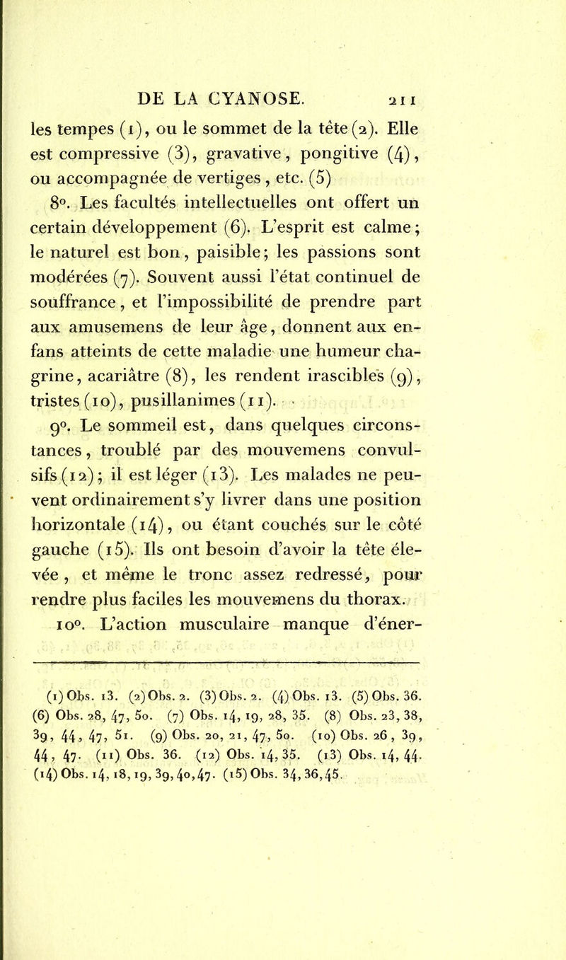 les tempes (i), ou le sommet de la tête (2). Elle est compressive (3), gravative , pongitive (4), ou accompagnée de vertiges , etc. (5) 8°. Les facultés intellectuelles ont offert un certain développement (6). L’esprit est calme ; le naturel est bon, paisible; les passions sont modérées (7). Souvent aussi Fétat continuel de souffrance, et l’impossibilité de prendre part aux amusemens de leur âge, donnent aux en- fans atteints de cette maladie une humeur cha- grine , acariâtre (8), les rendent irascibles (9), tristes(io), pusillanimes (11). 90. Le sommeil est, dans quelques circons- tances , troublé par des mouvemens convul- sifs (12) ; il est léger (i3). Les malades ne peu- • vent ordinairement s’y livrer dans une position horizontale ( 14) ? ou étant couchés sur le côté gauche (iô). Ils ont besoin d’avoir la tête éle- vée , et même le tronc assez redressé, pour rendre plus faciles les mouvemens du thorax. io°. L’action musculaire manque d’éner- 9) Obs. i3. (2)Obs. 2. (3)0bs. 2. (4) Obs. i3. (5) Obs. 36. (6) Obs. 28, 47, 5o. (7) Obs. 14, 19, 28, 35. (8) Obs. 28, 38, 3g, 44, 47, 5i. (9) Obs. 20, 21, 47, 5g>. (10) Obs. 26 , 39, 44, 47* 90 Obs. 36. (12) Obs. 14, 35. (i3) Obs. i4, 44-