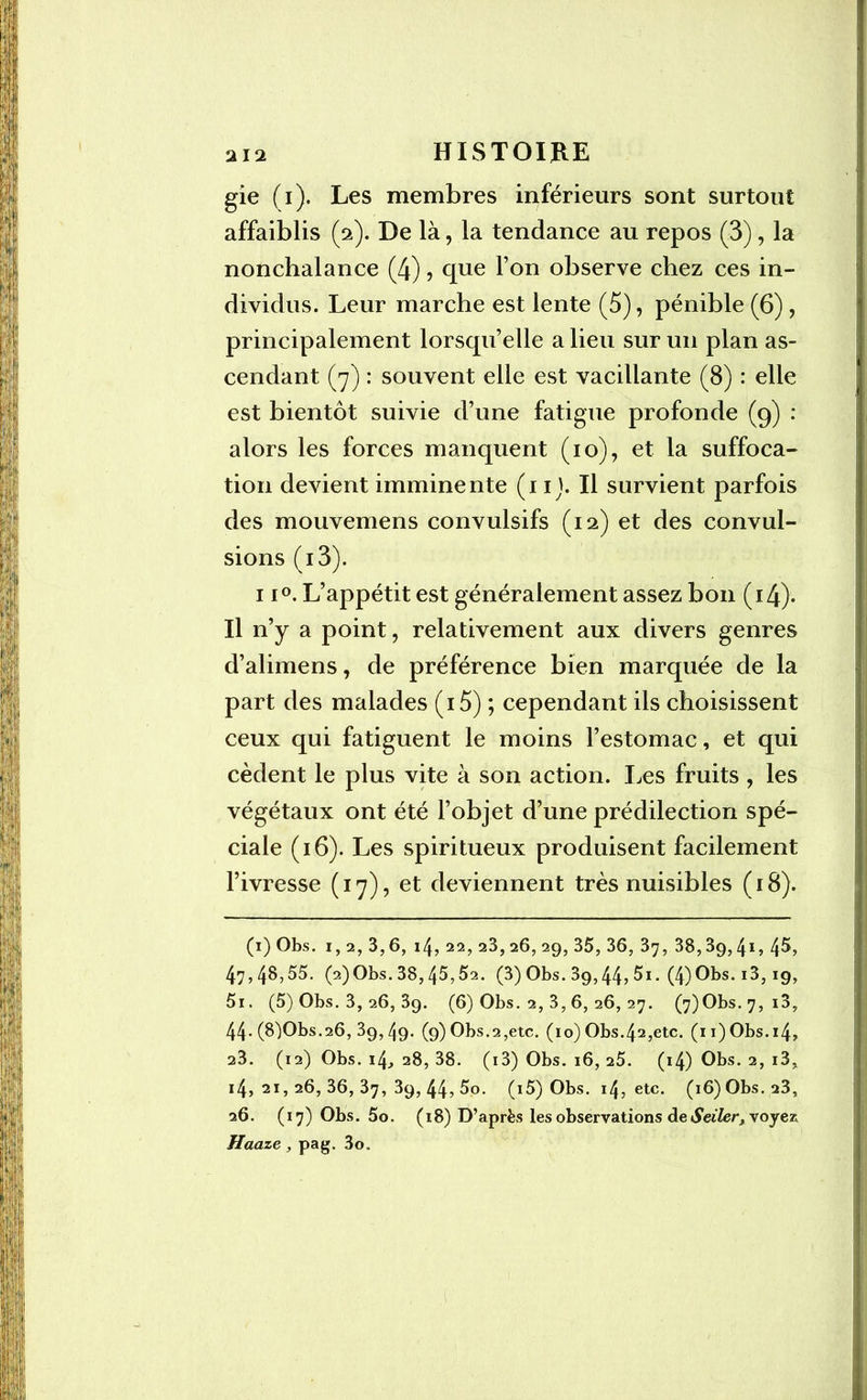 gie (i). Les membres inférieurs sont surtout affaiblis (2). De là, la tendance au repos (3), la nonchalance (4), que l’on observe chez ces in- dividus. Leur marche est lente (5), pénible (6), principalement lorsqu’elle a lieu sur un plan as- cendant (7) : souvent elle est vacillante (8) : elle est bientôt suivie d’une fatigue profonde (9) : alors les forces manquent (10), et la suffoca- tion devient imminente (1 ij. Il survient parfois des mouvemens convulsifs (12) et des convul- sions (i3). 11°. L’appétit est généralement assez bon (14). Il n’y a point, relativement aux divers genres d’alimens, de préférence bien marquée de la part des malades (i5) ; cependant ils choisissent ceux qui fatiguent le moins l’estomac, et qui cèdent le plus vite à son action. Les fruits , les végétaux ont été l’objet d’une prédilection spé- ciale (16). Les spiritueux produisent facilement l’ivresse (17), et deviennent très nuisibles (18). (1) Obs. 1, 2, 3,6, 14, 22, 23, 26, 29, 35, 36, 37, 38,39,41, 4$, 47,4^,55. (2)Obs.38,45,52. (3) Obs. 39,44, 5i. (4)Obs. i3,19, 5i. (5) Obs. 3, 26, 3g. (6) Obs. 2, 3, 6, 26, 27. (7)Obs.7, i3, 44.(8)Obs.26,39,49. (9) Obs.2,etc. (io) Obs.42,etc. (n)Obs.i4, 23. (12) Obs. 14, 28, 38. (i3) Obs. 16, 25. (i4) Obs. 2, i3, i4,2i, 26,36,37,39,44,5o. (i5) Obs. 14, etc. (16) Obs. 23, 26. (17) Obs. 5o. (18) D’après les observations de Seiler, voyez Haaze, pag. 3o.