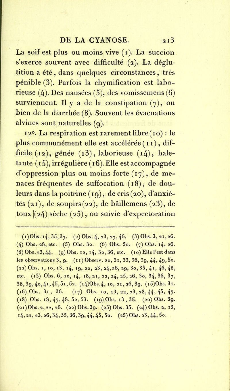 La soif est plus ou moins vive (1). La succion s’exerce souvent avec difficulté (2). La déglu- tition a été , dans quelques circonstances , très pénible (3). Parfois la chymification est labo- rieuse (4). Des nausées (5), des vomissemens (6) surviennent. Il y a de la constipation (7), ou bien de la diarrhée (8). Souvent les évacuations alvines sont naturelles (9). 12°. La respiration est rarement libre (10) : le plus communément elle est accélérée (11), dif- ficile (12), gênée (13), laborieuse (14), hale- tante (i5), irrégulière (16). Elle est accompagnée d’oppression plus ou moins forte (17), de me- naces fréquentes de suffocation (18), de dou- leurs dans la poitrine (19), de cris (20), d’anxié- tés (21), de soupirs (22), de bâillemens (23), de toux |(24) sèche (2 5), ou suivie d’expectoration (i)Obs. 14, 35, 37. (2) Obs. 4, 23, 27, 46. (3) Obs. 3, 21,26. (4) Obs. 28, etc. (5) Obs. 32. (6) Obs. 5o. (7) Obs. 14, 26. (8) Obs. 23,44- (9) Obs. 12, 14, 32, 36, etc. (10) Elle l’est dans les observations 3, 9. (11) Observ. 20, 3i, 33, 36, 89, 44? 49? 5o. (12) Obs. 1, 10, i3, 14, 19, 20, 23, 24, 26, 29, 3o, 35, 41, 46, 4B, etc. (i3) Obs. 6, 10, 14, 18, 21, 22, 24, 25, 26, 3o, 34, 36, 37, 38, 39, 4o,4i?45?5i,52. (i4)Obs.4, 10, 21,26, 39. (i5)Obs.3i. (16) Obs. 3i, 36. (17) Obs. 10, i3, 22, 23, 28, 44? 4^? 47- (18) Obs. 18, 47? 48, 52, 53. (19) Obs. i3 , 35. (20) Obs. 89. (2i)0bs. 2, 22, 26. (22) Obs. 39. (23) Obs. 35. (24) Obs. 2, i3, 14,22, 23,26,34,35,36,39,44? 45, 5o. (25) Obs. 23, 44? 5o. \