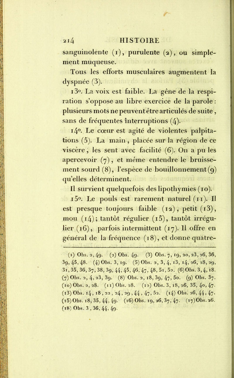 sanguinolente (i), purulente (2), ou simple» ment muqueuse. Tous les efforts musculaires augmentent la dyspnée (3). i3°. La voix est faible. La gêne de la respi- ration s’oppose au libre exercice de la parole : plusieurs mots ne peuvent être articulés de suite, sans de fréquentes interruptions (4). i4°. Le cœur est agité de violentes palpita- tions (5). La main , placée sur la région de ce viscère, les sent avec facilité (6). On a pu les apercevoir (7) , et même entendre le bruisse- ment sourd (8), l’espèce de bouillonnement (9) qu’elles déterminent. Il survient quelquefois des lipothymies (10). i5°. Le pouls est rarement naturel (11). Il est presque toujours faible (12), petit (i3), mou (14); tantôt régulier (i5), tantôt irrégu- lier (16), parfois intermittent (17). Il offre en général de la fréquence (18), et donne quatre- (1) Obs. 2, 49- (2) Obs. 49- (3) Obs. 7, 19, 20, 23, 26, 36, 39, 45, 48. (4) Obs. 3, 19. (5) Obs. 2, 3, 4, i3, 14? 26, 2S, 29, 3i, 35, 36, 37, 38, 3g, 44? 4^? 4^? 47? 4^? 5i, 5a. (6)Obs. 3,4, 18. (7) Obs. 2, 4? 23, 39. (8) Obs. 2, 18, 39, 47? 5o. (9) Obs. 37. (10) Obs. 2, 28. (11) Obs. 28. (12) Obs. 3, 18, 26, 35, 4°? 47- (i3) Obs. 14,18,22,24,29,44 ? 47? ^2. (14) Obs. 26,44? 47* (i5) Obs. 18, 35, 44? 49- (16) Obs. 19, 26, 37, 47. (i7)Obs.a6. (18) Obs. 3,36, 44? 49-