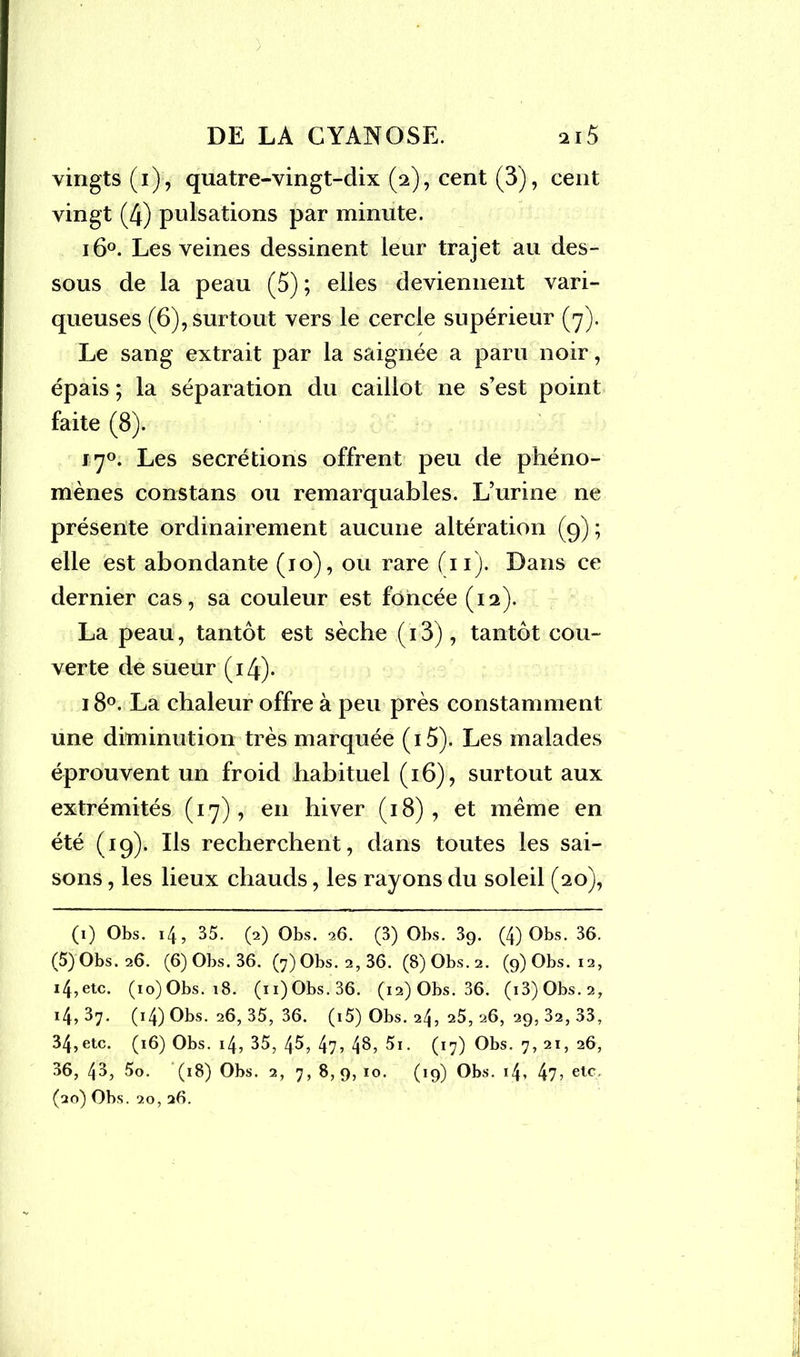 ) DE LA CYANOSE. 2i5 vingts(i), quatre-vingt-dix (2), cent (3), cent vingt (4) pulsations par minute. 160. Les veines dessinent leur trajet au des- sous de la peau (5) ; elles deviennent vari- queuses (6), surtout vers le cercle supérieur (7). Le sang extrait par la saignée a paru noir, épais ; la séparation du caillot ne s’est point faite (8). 170. Les secrétions offrent peu de phéno- mènes constans ou remarquables. L’urine ne présente ordinairement aucune altération (9) ; elle est abondante (10), ou rare (11). Dans ce dernier cas, sa couleur est foncée (12). La peau, tantôt est sèche (i3), tantôt cou- verte de sueur (14). i8°. La chaleur offre à peu près constamment une diminution très marquée (i5). Les malades éprouvent un froid habituel (16), surtout aux extrémités (17), en hiver (18), et meme en été (19). Ils recherchent, dans toutes les sai- sons , les lieux chauds, les rayons du soleil (20), (1) Obs. 14, 35. (2) Obs. 26. (3) Obs. 39. (4)Obs. 36. (5)Obs.26. (6) Obs. 36. (7) Obs. 2, 36. (S)Obs.2. (9)0bs. 12, 14,etc. (io)Obs. 18. (n)Obs.36. (i2)Obs. 36. (i3)Obs.2, i4, 37. (14) Obs. 26, 35, 36. (i5) Obs. 24, 25, 26, 29, 32, 33, 34,etc. (16) Obs. 14, 35, 45, 47? 4^, 5i. (17) Obs. 7, 21, 26, 36, 43, 5o. (18) Obs. 2, 7, 8,9, 10. (19) Obs. 14, 47 > etc'